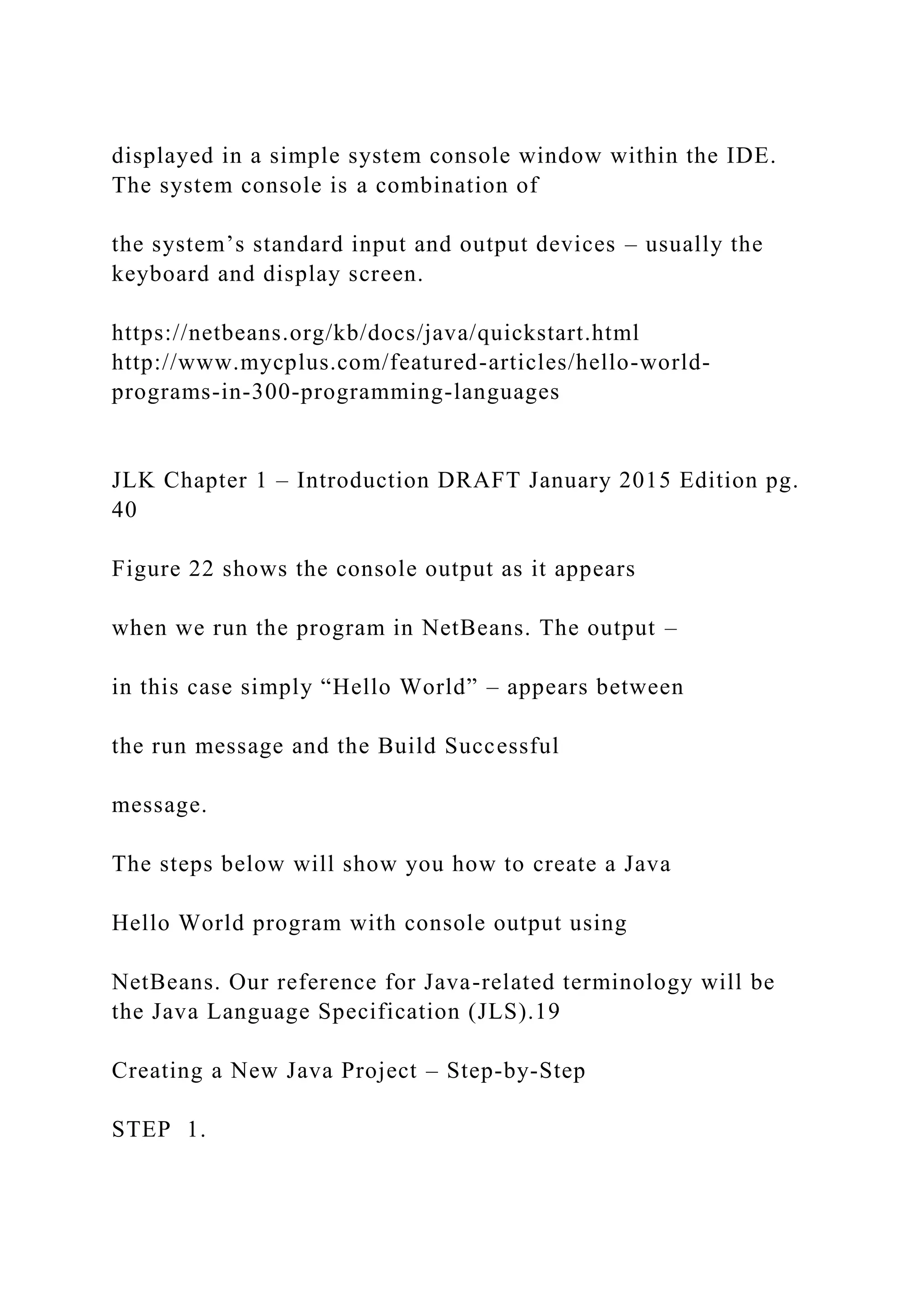 displayed in a simple system console window within the IDE. The system console is a combination of the system’s standard input and output devices – usually the keyboard and display screen. https://netbeans.org/kb/docs/java/quickstart.html http://www.mycplus.com/featured-articles/hello-world- programs-in-300-programming-languages JLK Chapter 1 – Introduction DRAFT January 2015 Edition pg. 40 Figure 22 shows the console output as it appears when we run the program in NetBeans. The output – in this case simply “Hello World” – appears between the run message and the Build Successful message. The steps below will show you how to create a Java Hello World program with console output using NetBeans. Our reference for Java-related terminology will be the Java Language Specification (JLS).19 Creating a New Java Project – Step-by-Step STEP 1. 