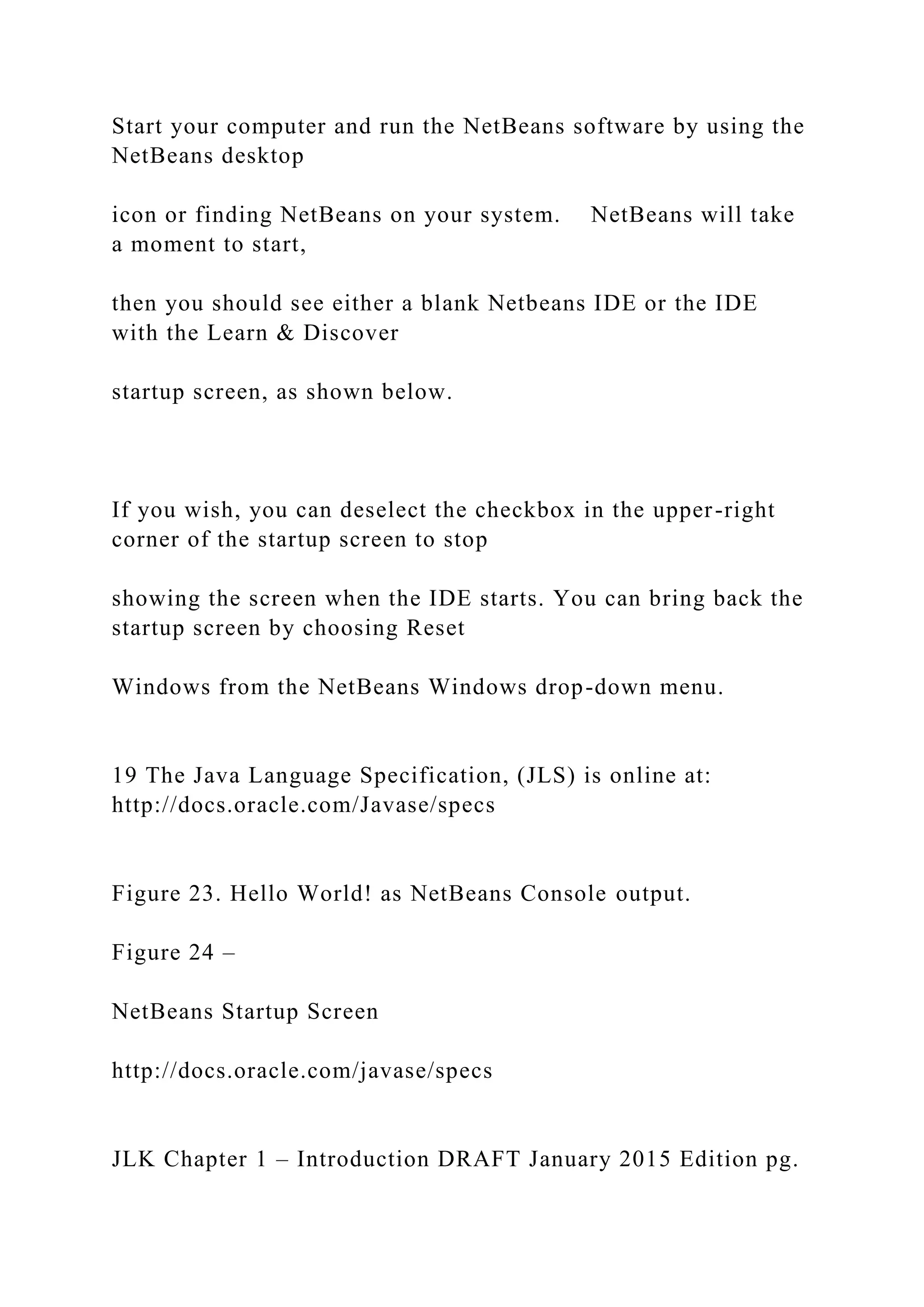 Start your computer and run the NetBeans software by using the NetBeans desktop icon or finding NetBeans on your system. NetBeans will take a moment to start, then you should see either a blank Netbeans IDE or the IDE with the Learn & Discover startup screen, as shown below. If you wish, you can deselect the checkbox in the upper-right corner of the startup screen to stop showing the screen when the IDE starts. You can bring back the startup screen by choosing Reset Windows from the NetBeans Windows drop-down menu. 19 The Java Language Specification, (JLS) is online at: http://docs.oracle.com/Javase/specs Figure 23. Hello World! as NetBeans Console output. Figure 24 – NetBeans Startup Screen http://docs.oracle.com/javase/specs JLK Chapter 1 – Introduction DRAFT January 2015 Edition pg. 