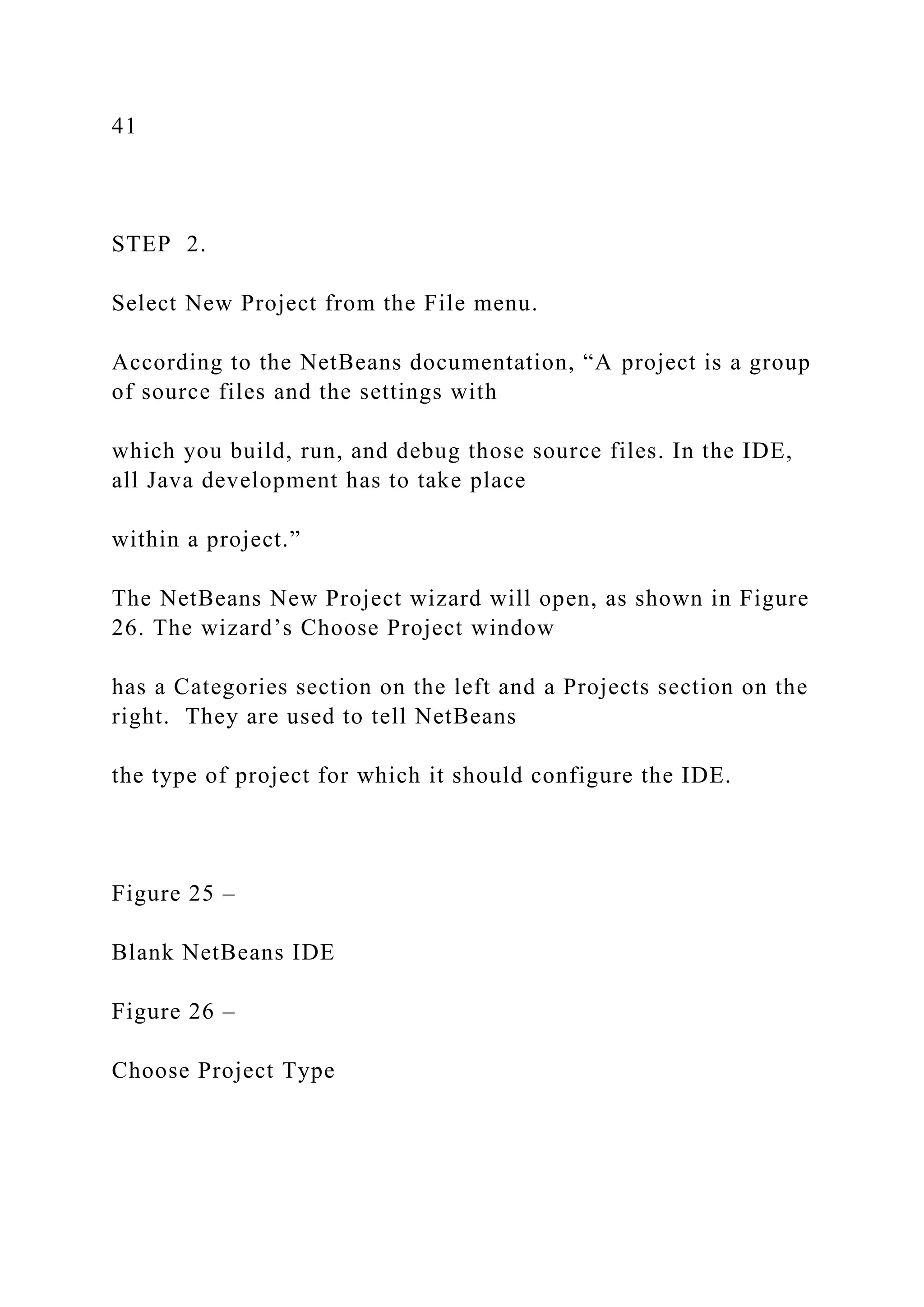 41 STEP 2. Select New Project from the File menu. According to the NetBeans documentation, “A project is a group of source files and the settings with which you build, run, and debug those source files. In the IDE, all Java development has to take place within a project.” The NetBeans New Project wizard will open, as shown in Figure 26. The wizard’s Choose Project window has a Categories section on the left and a Projects section on the right. They are used to tell NetBeans the type of project for which it should configure the IDE. Figure 25 – Blank NetBeans IDE Figure 26 – Choose Project Type 