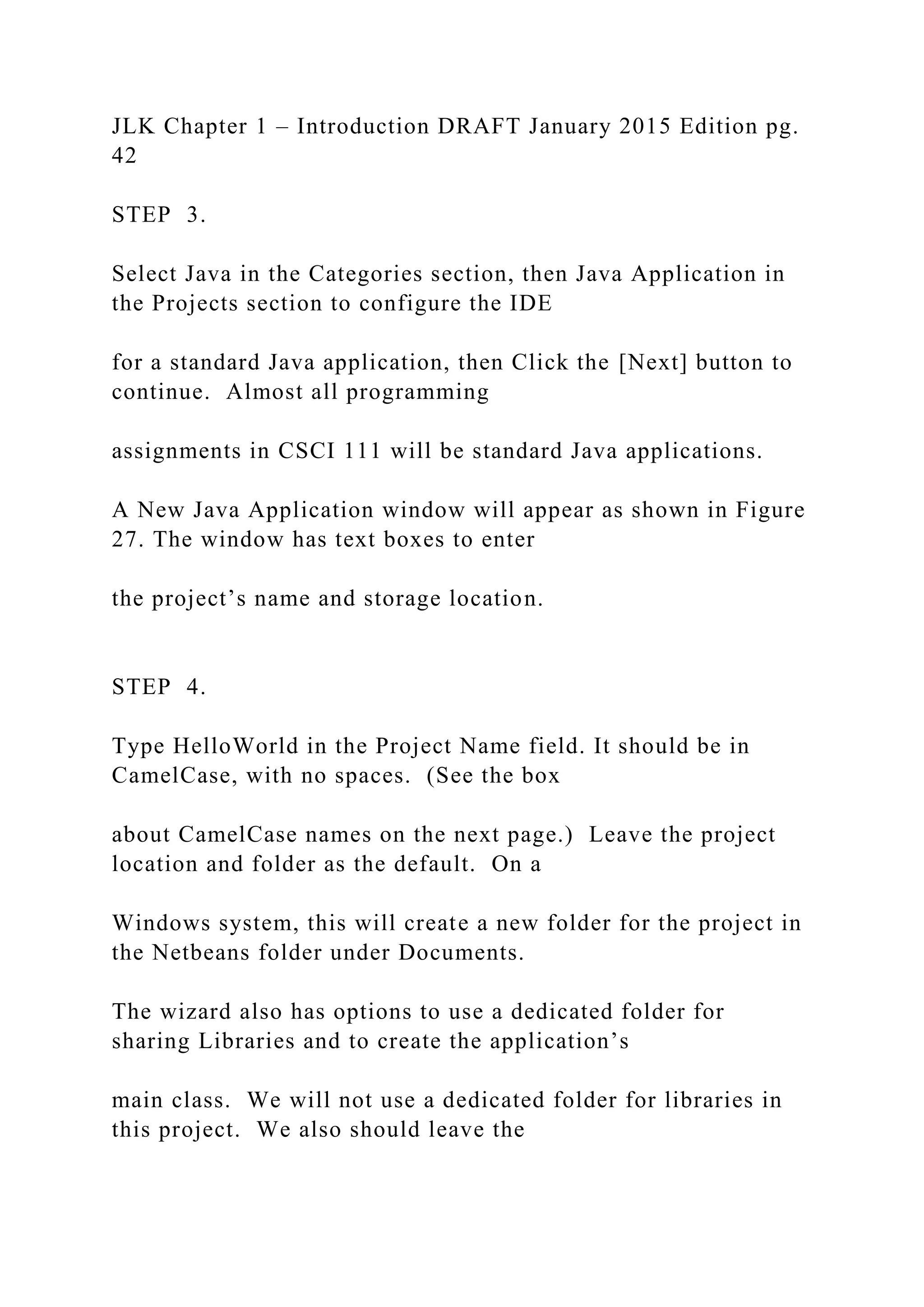 JLK Chapter 1 – Introduction DRAFT January 2015 Edition pg. 42 STEP 3. Select Java in the Categories section, then Java Application in the Projects section to configure the IDE for a standard Java application, then Click the [Next] button to continue. Almost all programming assignments in CSCI 111 will be standard Java applications. A New Java Application window will appear as shown in Figure 27. The window has text boxes to enter the project’s name and storage location. STEP 4. Type HelloWorld in the Project Name field. It should be in CamelCase, with no spaces. (See the box about CamelCase names on the next page.) Leave the project location and folder as the default. On a Windows system, this will create a new folder for the project in the Netbeans folder under Documents. The wizard also has options to use a dedicated folder for sharing Libraries and to create the application’s main class. We will not use a dedicated folder for libraries in this project. We also should leave the 