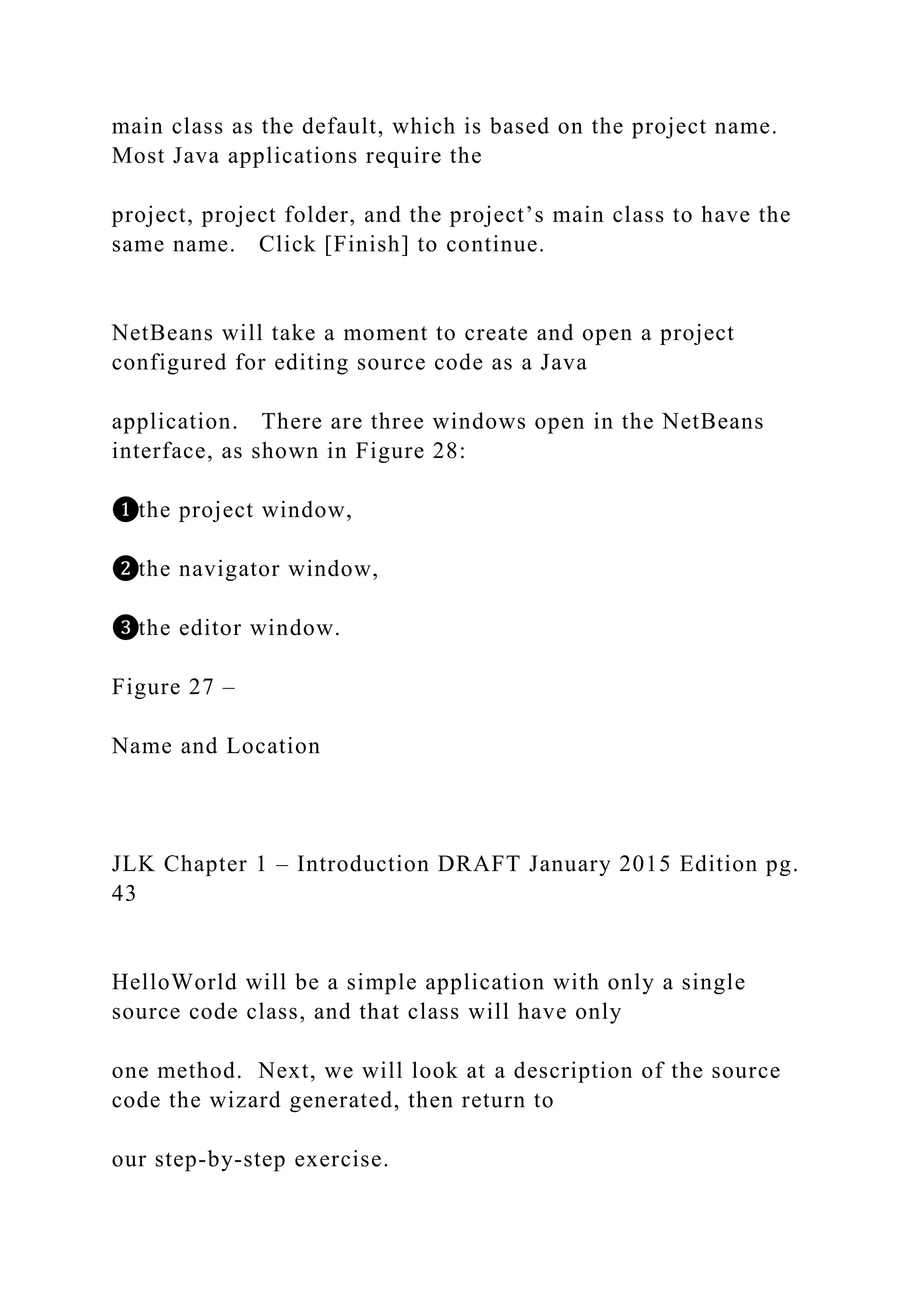main class as the default, which is based on the project name. Most Java applications require the project, project folder, and the project’s main class to have the same name. Click [Finish] to continue. NetBeans will take a moment to create and open a project configured for editing source code as a Java application. There are three windows open in the NetBeans interface, as shown in Figure 28: ❶the project window, ❷the navigator window, ❸the editor window. Figure 27 – Name and Location JLK Chapter 1 – Introduction DRAFT January 2015 Edition pg. 43 HelloWorld will be a simple application with only a single source code class, and that class will have only one method. Next, we will look at a description of the source code the wizard generated, then return to our step-by-step exercise. 