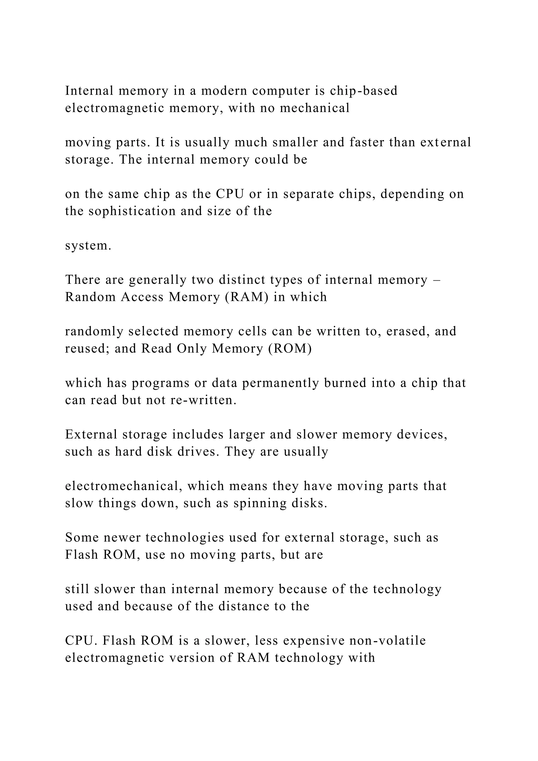 Internal memory in a modern computer is chip-based electromagnetic memory, with no mechanical moving parts. It is usually much smaller and faster than external storage. The internal memory could be on the same chip as the CPU or in separate chips, depending on the sophistication and size of the system. There are generally two distinct types of internal memory – Random Access Memory (RAM) in which randomly selected memory cells can be written to, erased, and reused; and Read Only Memory (ROM) which has programs or data permanently burned into a chip that can read but not re-written. External storage includes larger and slower memory devices, such as hard disk drives. They are usually electromechanical, which means they have moving parts that slow things down, such as spinning disks. Some newer technologies used for external storage, such as Flash ROM, use no moving parts, but are still slower than internal memory because of the technology used and because of the distance to the CPU. Flash ROM is a slower, less expensive non-volatile electromagnetic version of RAM technology with 