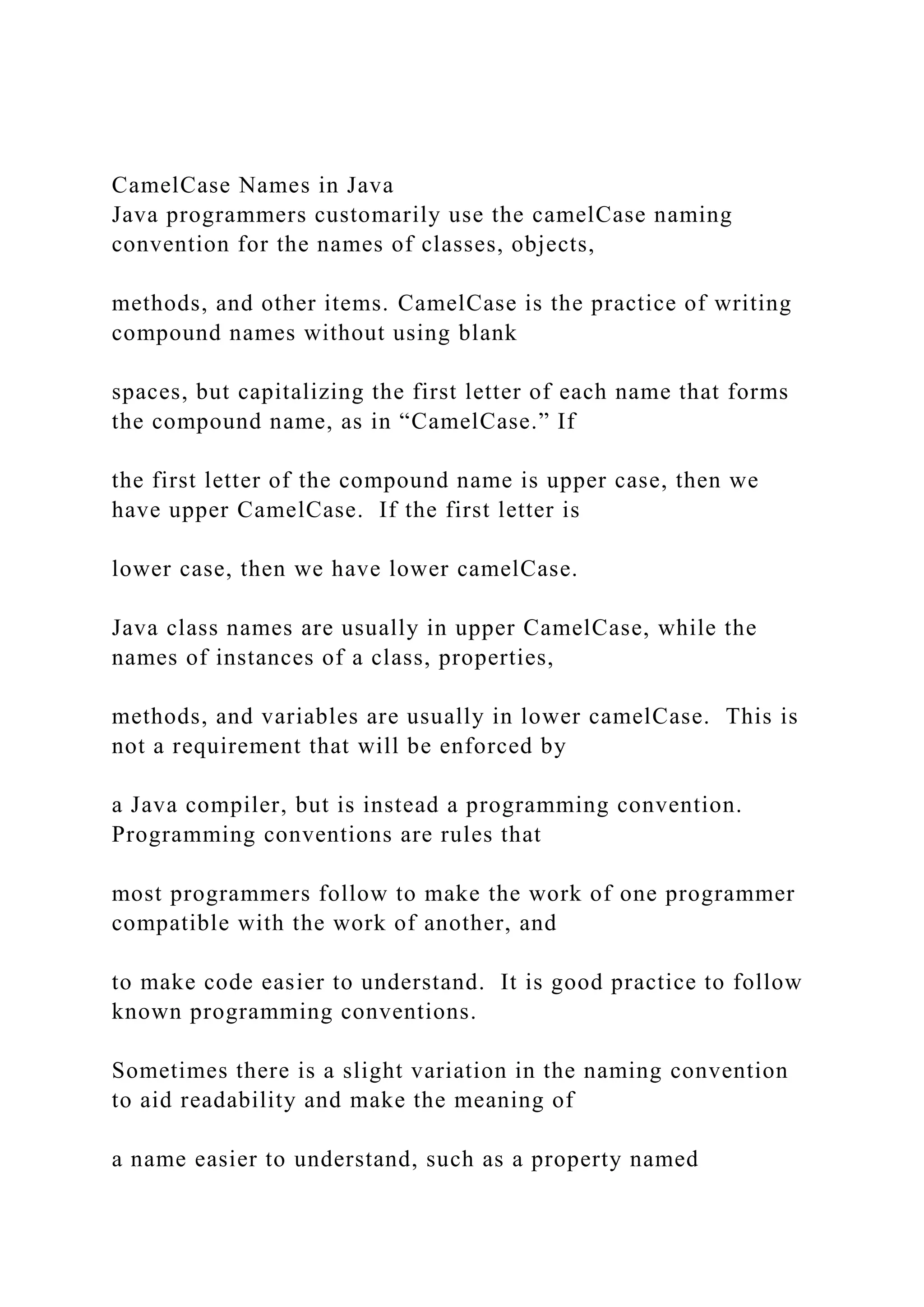 CamelCase Names in Java Java programmers customarily use the camelCase naming convention for the names of classes, objects, methods, and other items. CamelCase is the practice of writing compound names without using blank spaces, but capitalizing the first letter of each name that forms the compound name, as in “CamelCase.” If the first letter of the compound name is upper case, then we have upper CamelCase. If the first letter is lower case, then we have lower camelCase. Java class names are usually in upper CamelCase, while the names of instances of a class, properties, methods, and variables are usually in lower camelCase. This is not a requirement that will be enforced by a Java compiler, but is instead a programming convention. Programming conventions are rules that most programmers follow to make the work of one programmer compatible with the work of another, and to make code easier to understand. It is good practice to follow known programming conventions. Sometimes there is a slight variation in the naming convention to aid readability and make the meaning of a name easier to understand, such as a property named 