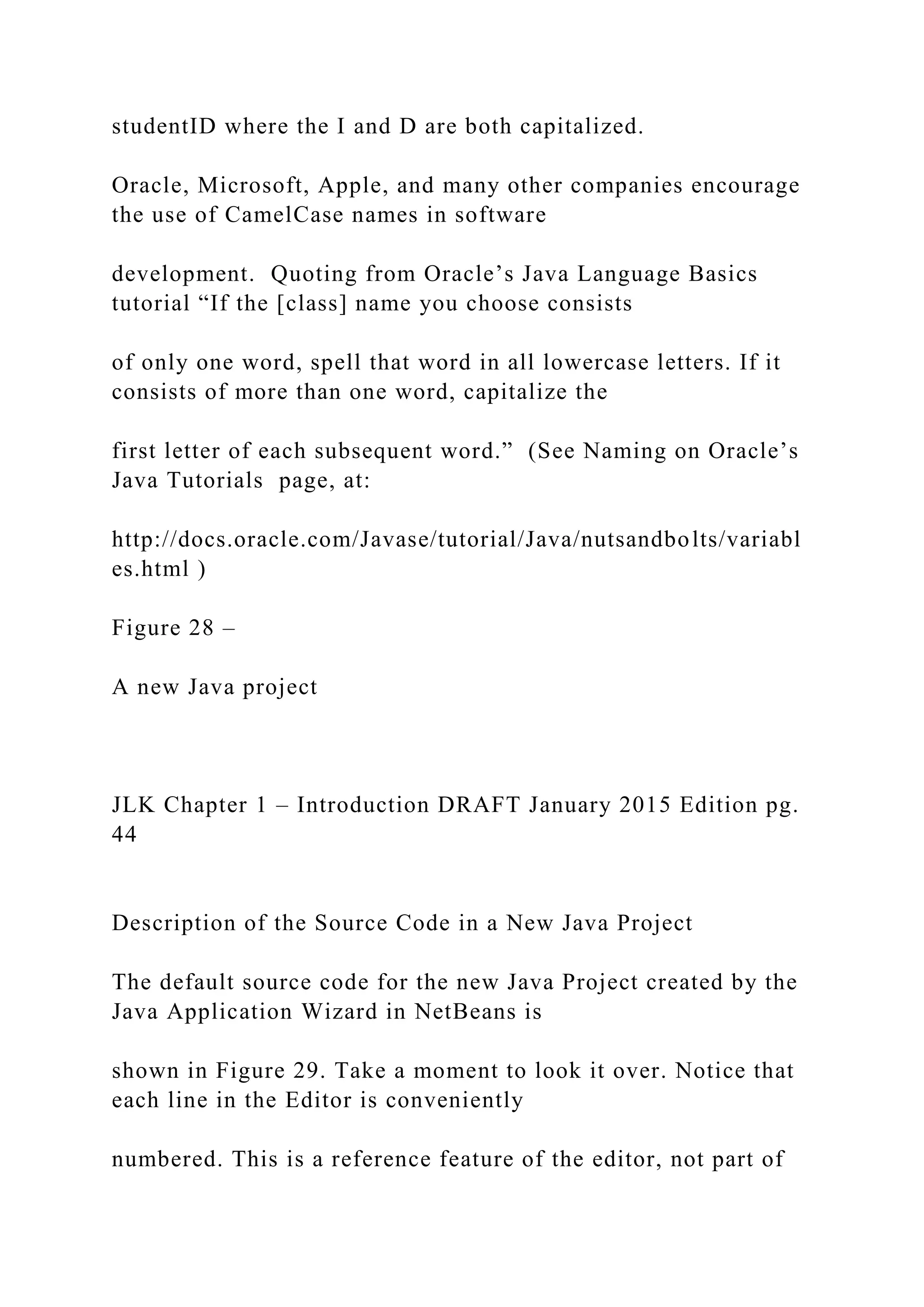 studentID where the I and D are both capitalized. Oracle, Microsoft, Apple, and many other companies encourage the use of CamelCase names in software development. Quoting from Oracle’s Java Language Basics tutorial “If the [class] name you choose consists of only one word, spell that word in all lowercase letters. If it consists of more than one word, capitalize the first letter of each subsequent word.” (See Naming on Oracle’s Java Tutorials page, at: http://docs.oracle.com/Javase/tutorial/Java/nutsandbolts/variabl es.html ) Figure 28 – A new Java project JLK Chapter 1 – Introduction DRAFT January 2015 Edition pg. 44 Description of the Source Code in a New Java Project The default source code for the new Java Project created by the Java Application Wizard in NetBeans is shown in Figure 29. Take a moment to look it over. Notice that each line in the Editor is conveniently numbered. This is a reference feature of the editor, not part of 