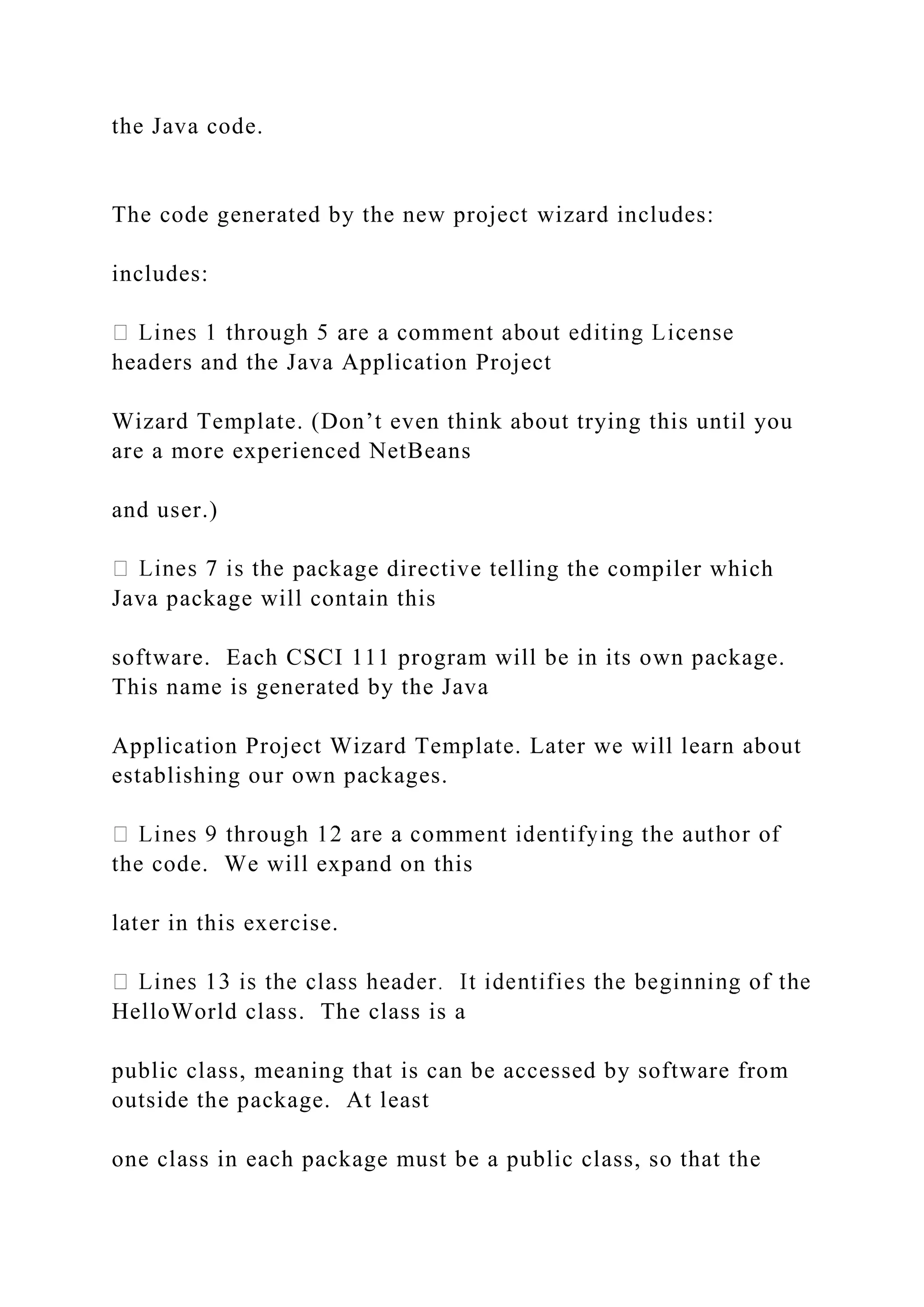 the Java code. The code generated by the new project wizard includes: includes: headers and the Java Application Project Wizard Template. (Don’t even think about trying this until you are a more experienced NetBeans and user.) package directive telling the compiler which Java package will contain this software. Each CSCI 111 program will be in its own package. This name is generated by the Java Application Project Wizard Template. Later we will learn about establishing our own packages. the code. We will expand on this later in this exercise. HelloWorld class. The class is a public class, meaning that is can be accessed by software from outside the package. At least one class in each package must be a public class, so that the 