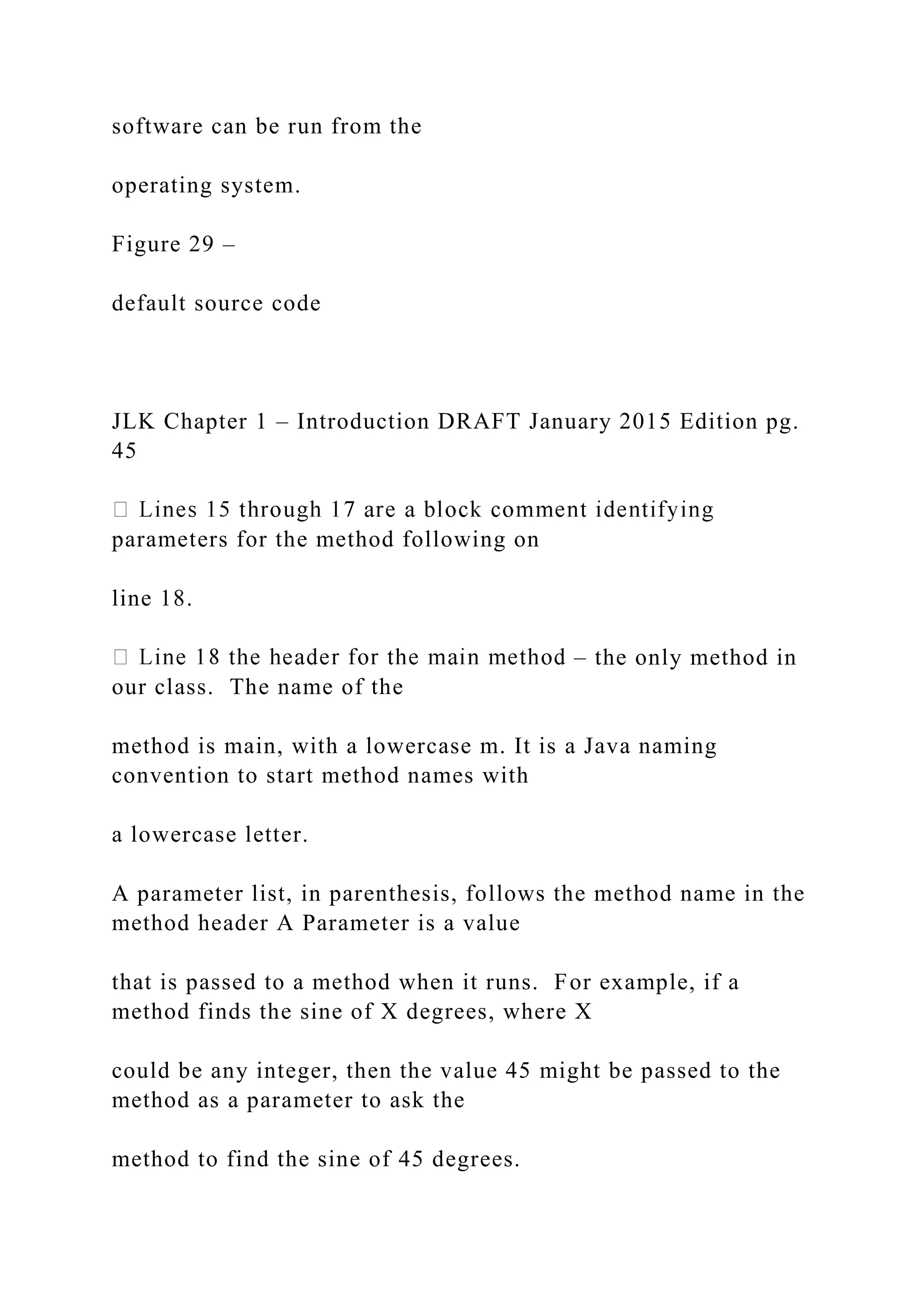 software can be run from the operating system. Figure 29 – default source code JLK Chapter 1 – Introduction DRAFT January 2015 Edition pg. 45 parameters for the method following on line 18. – the only method in our class. The name of the method is main, with a lowercase m. It is a Java naming convention to start method names with a lowercase letter. A parameter list, in parenthesis, follows the method name in the method header A Parameter is a value that is passed to a method when it runs. For example, if a method finds the sine of X degrees, where X could be any integer, then the value 45 might be passed to the method as a parameter to ask the method to find the sine of 45 degrees. 