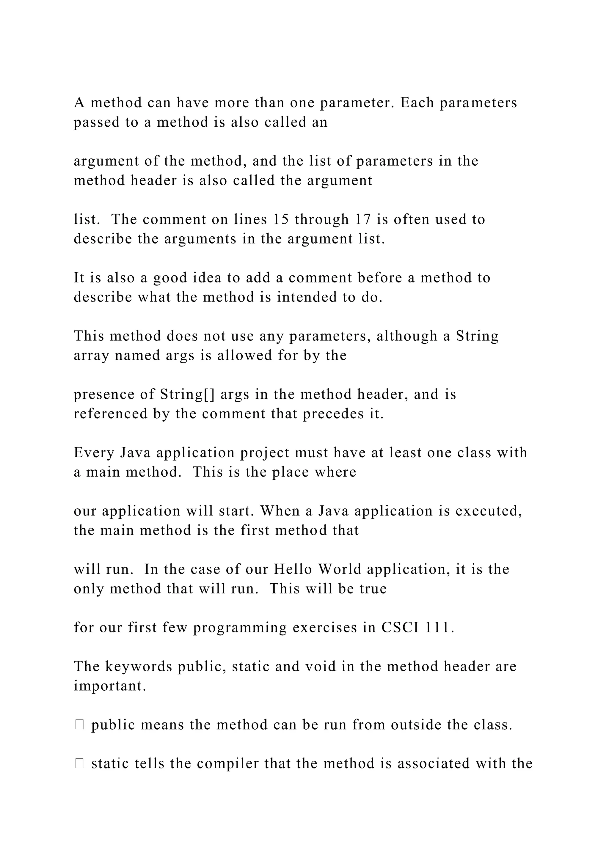 A method can have more than one parameter. Each parameters passed to a method is also called an argument of the method, and the list of parameters in the method header is also called the argument list. The comment on lines 15 through 17 is often used to describe the arguments in the argument list. It is also a good idea to add a comment before a method to describe what the method is intended to do. This method does not use any parameters, although a String array named args is allowed for by the presence of String[] args in the method header, and is referenced by the comment that precedes it. Every Java application project must have at least one class with a main method. This is the place where our application will start. When a Java application is executed, the main method is the first method that will run. In the case of our Hello World application, it is the only method that will run. This will be true for our first few programming exercises in CSCI 111. The keywords public, static and void in the method header are important. public means the method can be run from outside the class. 