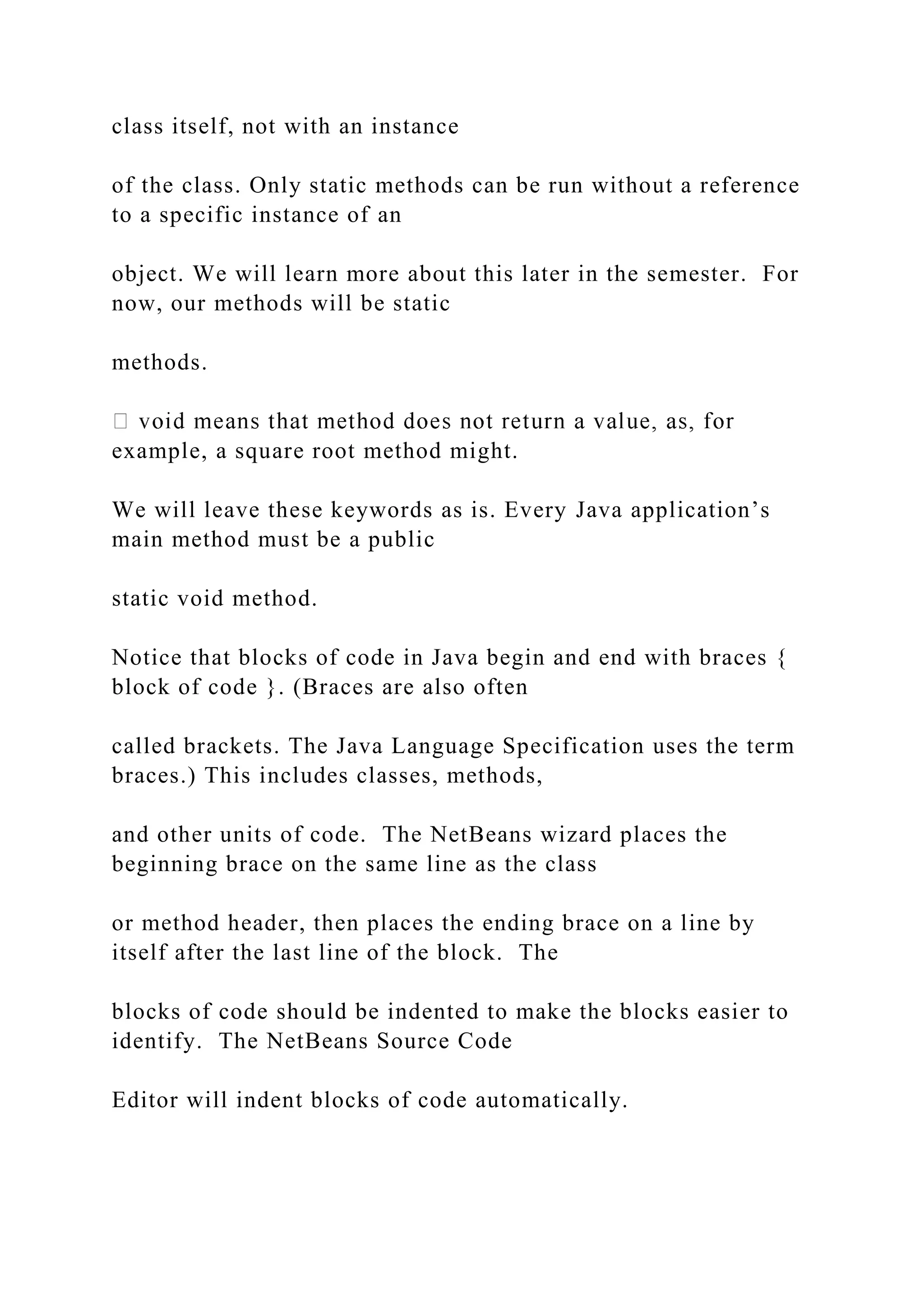 class itself, not with an instance of the class. Only static methods can be run without a reference to a specific instance of an object. We will learn more about this later in the semester. For now, our methods will be static methods. example, a square root method might. We will leave these keywords as is. Every Java application’s main method must be a public static void method. Notice that blocks of code in Java begin and end with braces { block of code }. (Braces are also often called brackets. The Java Language Specification uses the term braces.) This includes classes, methods, and other units of code. The NetBeans wizard places the beginning brace on the same line as the class or method header, then places the ending brace on a line by itself after the last line of the block. The blocks of code should be indented to make the blocks easier to identify. The NetBeans Source Code Editor will indent blocks of code automatically. 