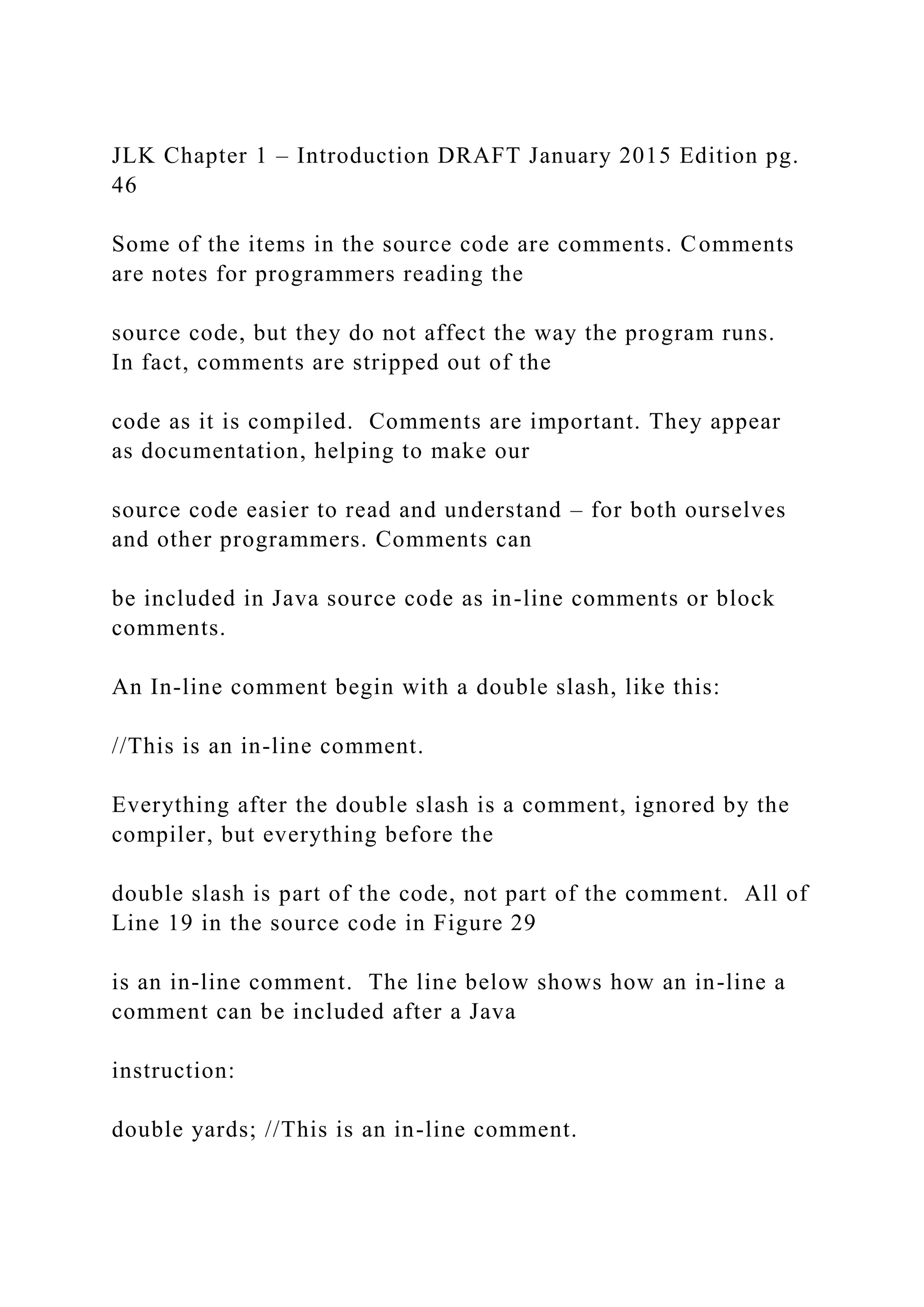 JLK Chapter 1 – Introduction DRAFT January 2015 Edition pg. 46 Some of the items in the source code are comments. Comments are notes for programmers reading the source code, but they do not affect the way the program runs. In fact, comments are stripped out of the code as it is compiled. Comments are important. They appear as documentation, helping to make our source code easier to read and understand – for both ourselves and other programmers. Comments can be included in Java source code as in-line comments or block comments. An In-line comment begin with a double slash, like this: //This is an in-line comment. Everything after the double slash is a comment, ignored by the compiler, but everything before the double slash is part of the code, not part of the comment. All of Line 19 in the source code in Figure 29 is an in-line comment. The line below shows how an in-line a comment can be included after a Java instruction: double yards; //This is an in-line comment. 