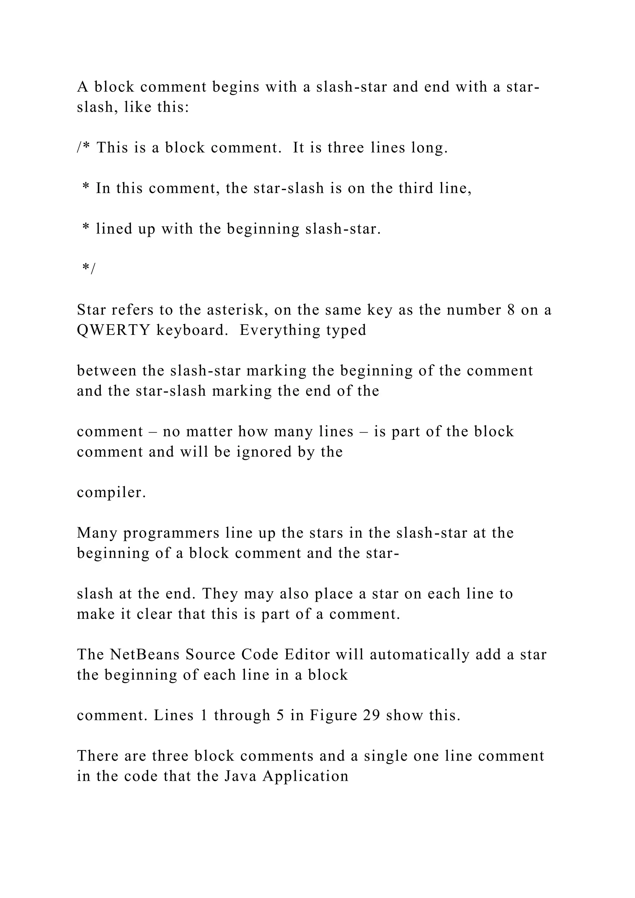 A block comment begins with a slash-star and end with a star- slash, like this: /* This is a block comment. It is three lines long. * In this comment, the star-slash is on the third line, * lined up with the beginning slash-star. */ Star refers to the asterisk, on the same key as the number 8 on a QWERTY keyboard. Everything typed between the slash-star marking the beginning of the comment and the star-slash marking the end of the comment – no matter how many lines – is part of the block comment and will be ignored by the compiler. Many programmers line up the stars in the slash-star at the beginning of a block comment and the star- slash at the end. They may also place a star on each line to make it clear that this is part of a comment. The NetBeans Source Code Editor will automatically add a star the beginning of each line in a block comment. Lines 1 through 5 in Figure 29 show this. There are three block comments and a single one line comment in the code that the Java Application 