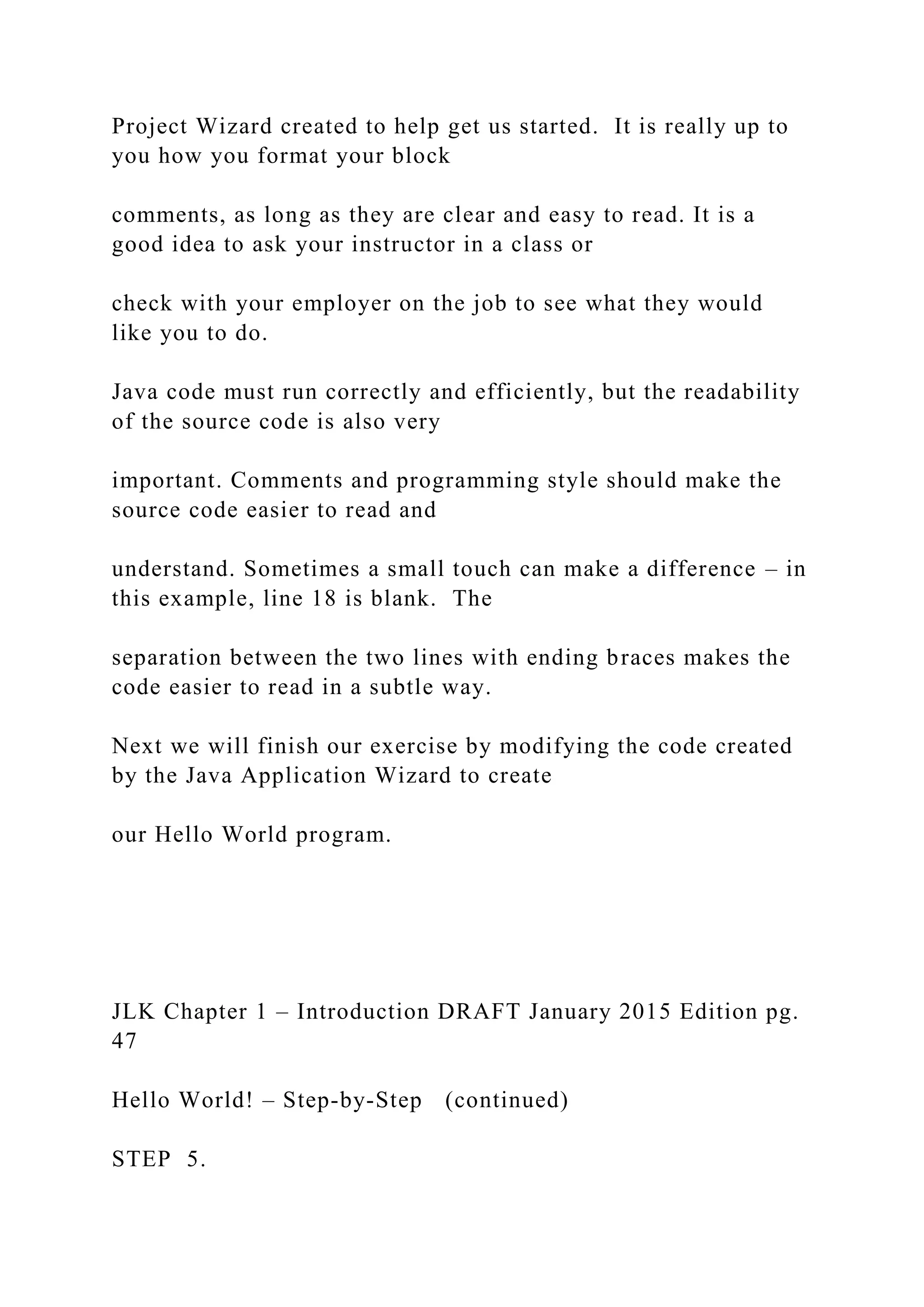 Project Wizard created to help get us started. It is really up to you how you format your block comments, as long as they are clear and easy to read. It is a good idea to ask your instructor in a class or check with your employer on the job to see what they would like you to do. Java code must run correctly and efficiently, but the readability of the source code is also very important. Comments and programming style should make the source code easier to read and understand. Sometimes a small touch can make a difference – in this example, line 18 is blank. The separation between the two lines with ending braces makes the code easier to read in a subtle way. Next we will finish our exercise by modifying the code created by the Java Application Wizard to create our Hello World program. JLK Chapter 1 – Introduction DRAFT January 2015 Edition pg. 47 Hello World! – Step-by-Step (continued) STEP 5. 