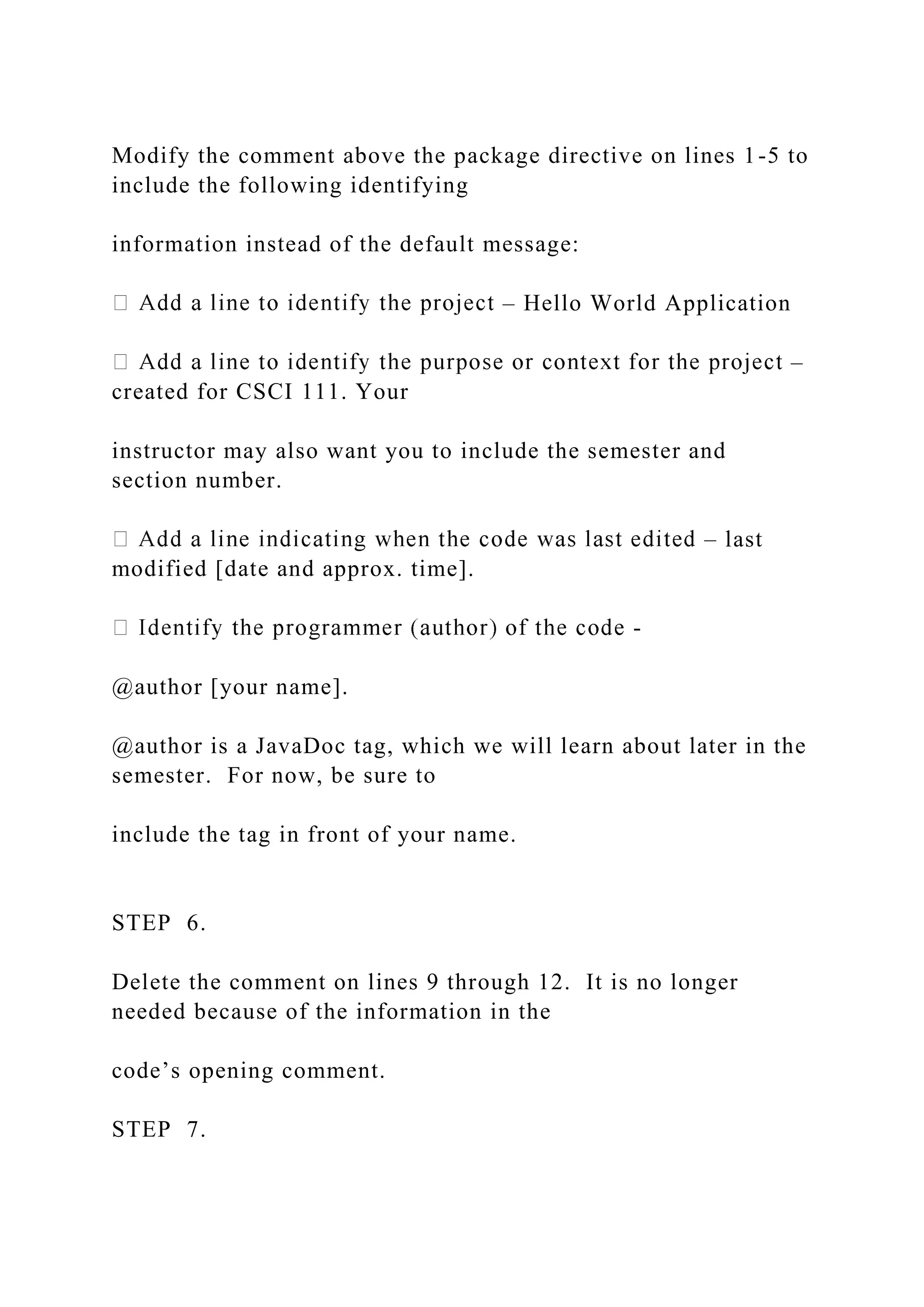 Modify the comment above the package directive on lines 1-5 to include the following identifying information instead of the default message: – Hello World Application – created for CSCI 111. Your instructor may also want you to include the semester and section number. – last modified [date and approx. time]. - @author [your name]. @author is a JavaDoc tag, which we will learn about later in the semester. For now, be sure to include the tag in front of your name. STEP 6. Delete the comment on lines 9 through 12. It is no longer needed because of the information in the code’s opening comment. STEP 7. 