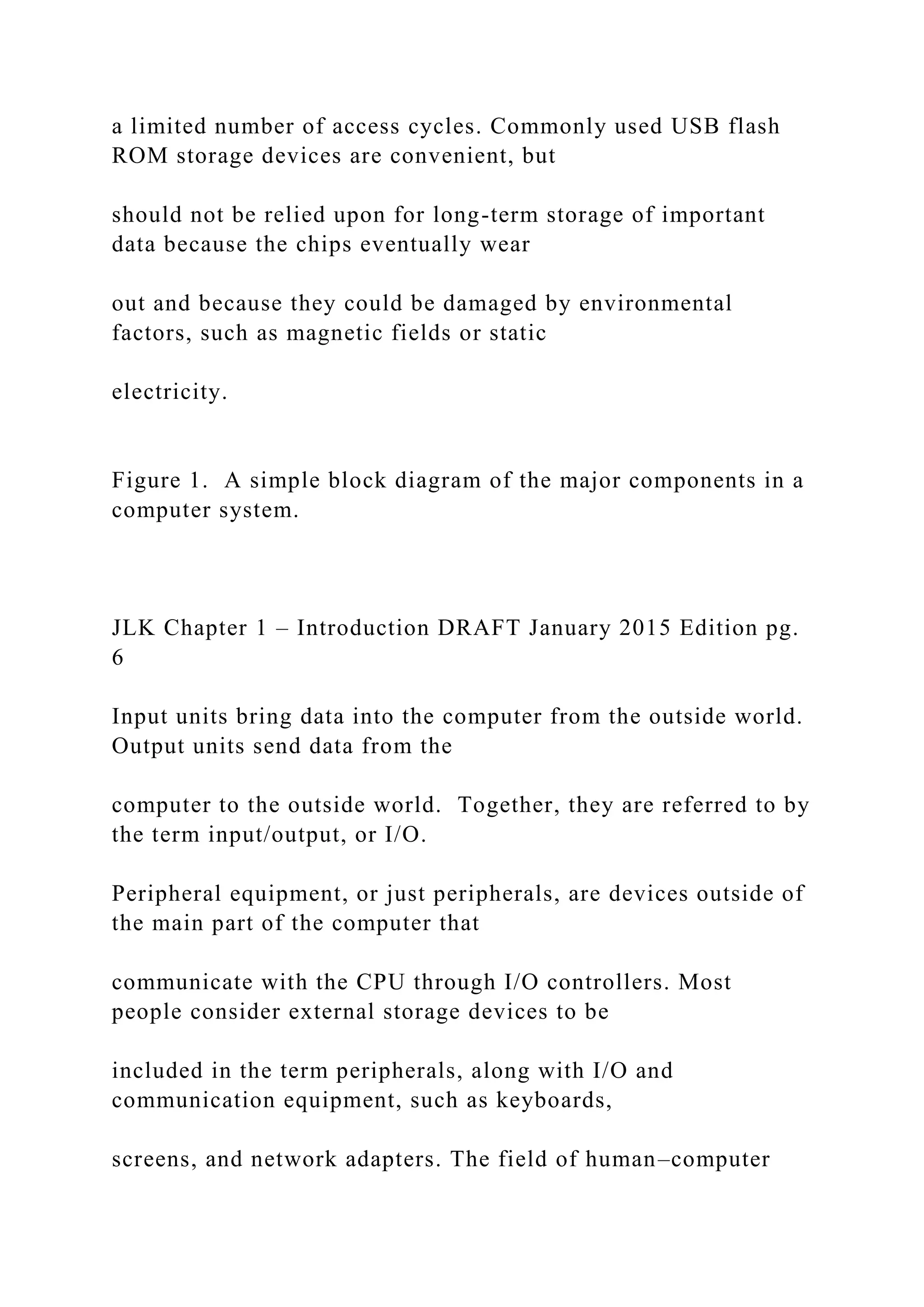 a limited number of access cycles. Commonly used USB flash ROM storage devices are convenient, but should not be relied upon for long-term storage of important data because the chips eventually wear out and because they could be damaged by environmental factors, such as magnetic fields or static electricity. Figure 1. A simple block diagram of the major components in a computer system. JLK Chapter 1 – Introduction DRAFT January 2015 Edition pg. 6 Input units bring data into the computer from the outside world. Output units send data from the computer to the outside world. Together, they are referred to by the term input/output, or I/O. Peripheral equipment, or just peripherals, are devices outside of the main part of the computer that communicate with the CPU through I/O controllers. Most people consider external storage devices to be included in the term peripherals, along with I/O and communication equipment, such as keyboards, screens, and network adapters. The field of human–computer 