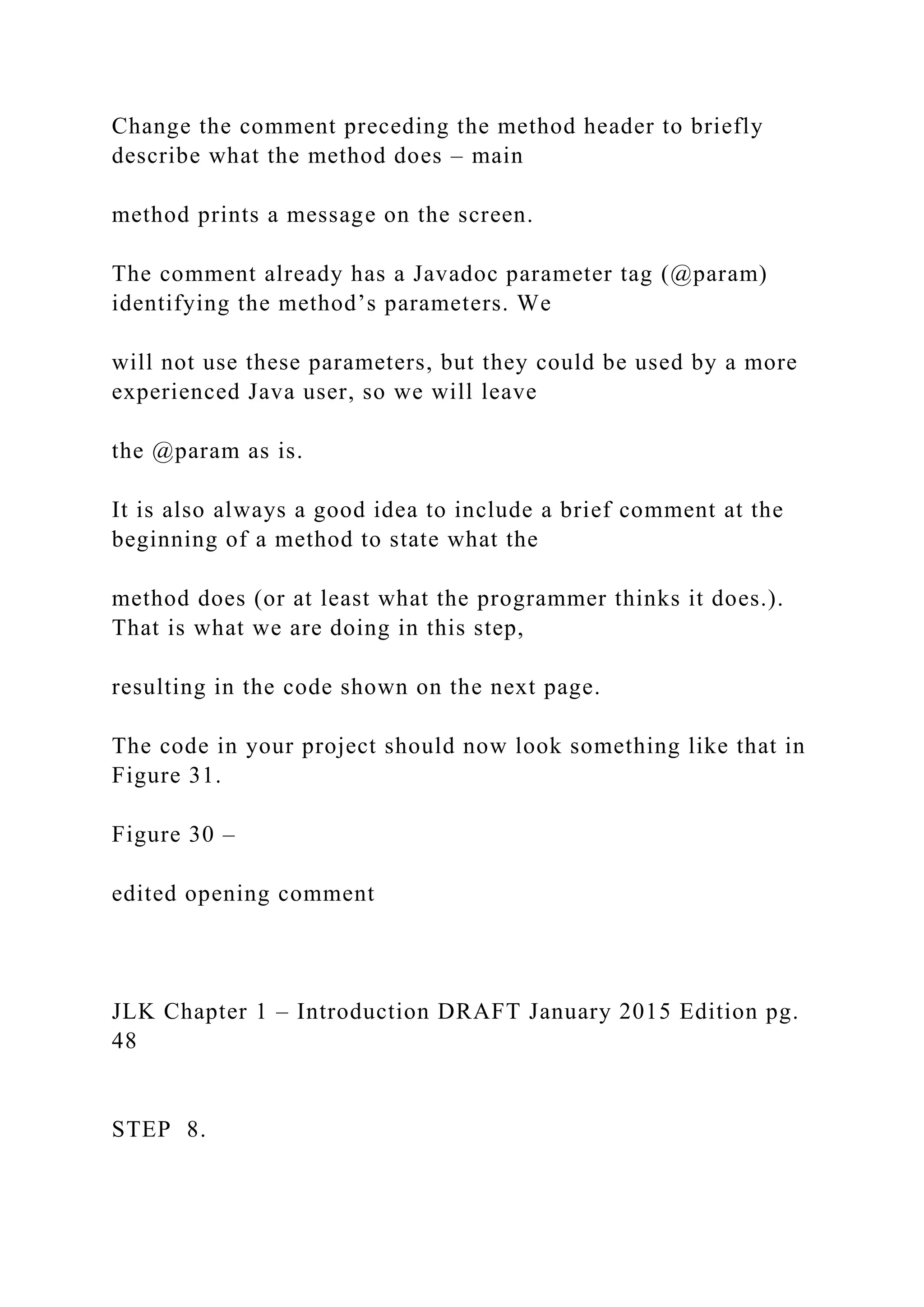 Change the comment preceding the method header to briefly describe what the method does – main method prints a message on the screen. The comment already has a Javadoc parameter tag (@param) identifying the method’s parameters. We will not use these parameters, but they could be used by a more experienced Java user, so we will leave the @param as is. It is also always a good idea to include a brief comment at the beginning of a method to state what the method does (or at least what the programmer thinks it does.). That is what we are doing in this step, resulting in the code shown on the next page. The code in your project should now look something like that in Figure 31. Figure 30 – edited opening comment JLK Chapter 1 – Introduction DRAFT January 2015 Edition pg. 48 STEP 8. 