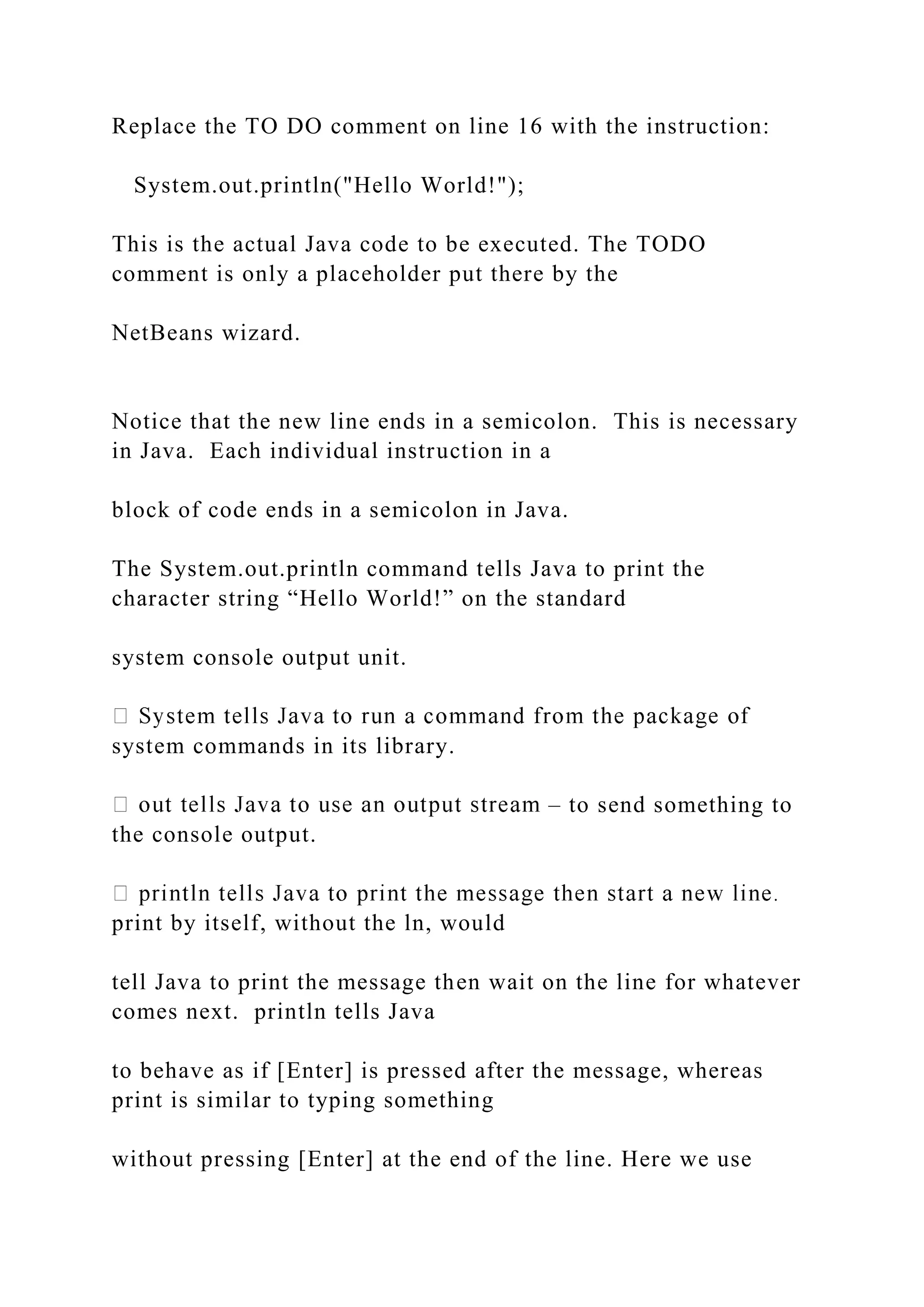 Replace the TO DO comment on line 16 with the instruction: System.out.println("Hello World!"); This is the actual Java code to be executed. The TODO comment is only a placeholder put there by the NetBeans wizard. Notice that the new line ends in a semicolon. This is necessary in Java. Each individual instruction in a block of code ends in a semicolon in Java. The System.out.println command tells Java to print the character string “Hello World!” on the standard system console output unit. system commands in its library. – to send something to the console output. print by itself, without the ln, would tell Java to print the message then wait on the line for whatever comes next. println tells Java to behave as if [Enter] is pressed after the message, whereas print is similar to typing something without pressing [Enter] at the end of the line. Here we use 