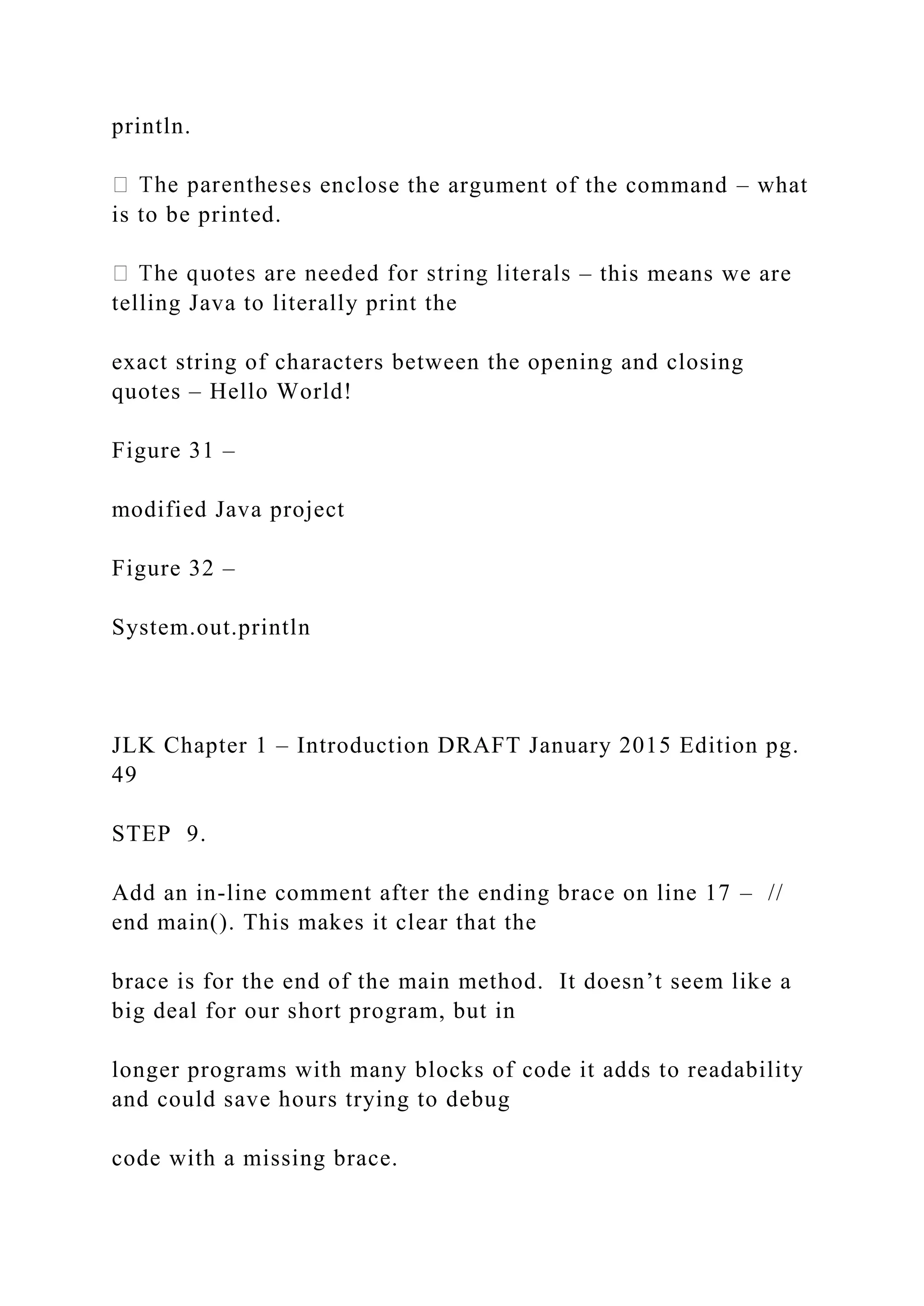 println. s enclose the argument of the command – what is to be printed. – this means we are telling Java to literally print the exact string of characters between the opening and closing quotes – Hello World! Figure 31 – modified Java project Figure 32 – System.out.println JLK Chapter 1 – Introduction DRAFT January 2015 Edition pg. 49 STEP 9. Add an in-line comment after the ending brace on line 17 – // end main(). This makes it clear that the brace is for the end of the main method. It doesn’t seem like a big deal for our short program, but in longer programs with many blocks of code it adds to readability and could save hours trying to debug code with a missing brace. 