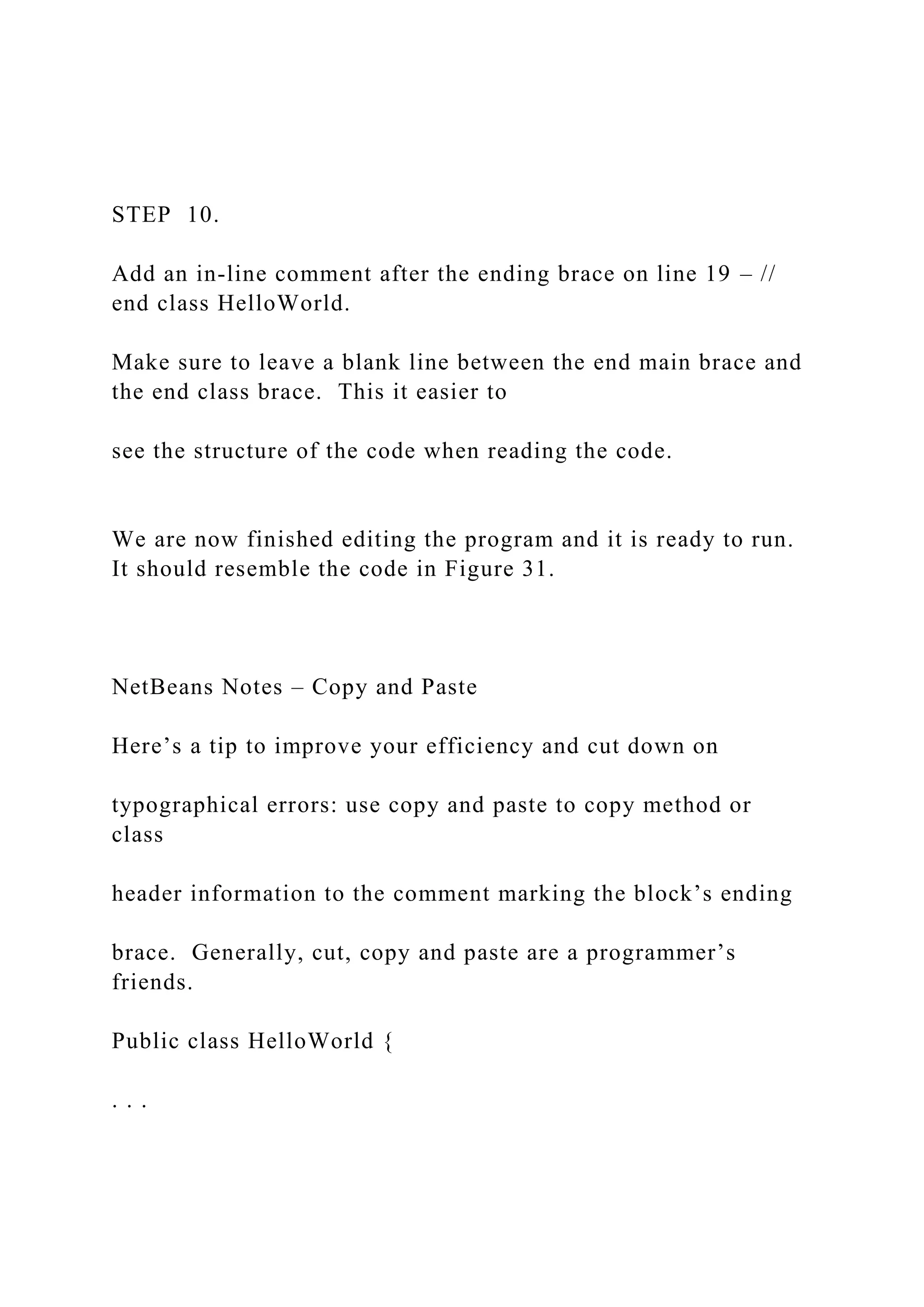 STEP 10. Add an in-line comment after the ending brace on line 19 – // end class HelloWorld. Make sure to leave a blank line between the end main brace and the end class brace. This it easier to see the structure of the code when reading the code. We are now finished editing the program and it is ready to run. It should resemble the code in Figure 31. NetBeans Notes – Copy and Paste Here’s a tip to improve your efficiency and cut down on typographical errors: use copy and paste to copy method or class header information to the comment marking the block’s ending brace. Generally, cut, copy and paste are a programmer’s friends. Public class HelloWorld { . . . 