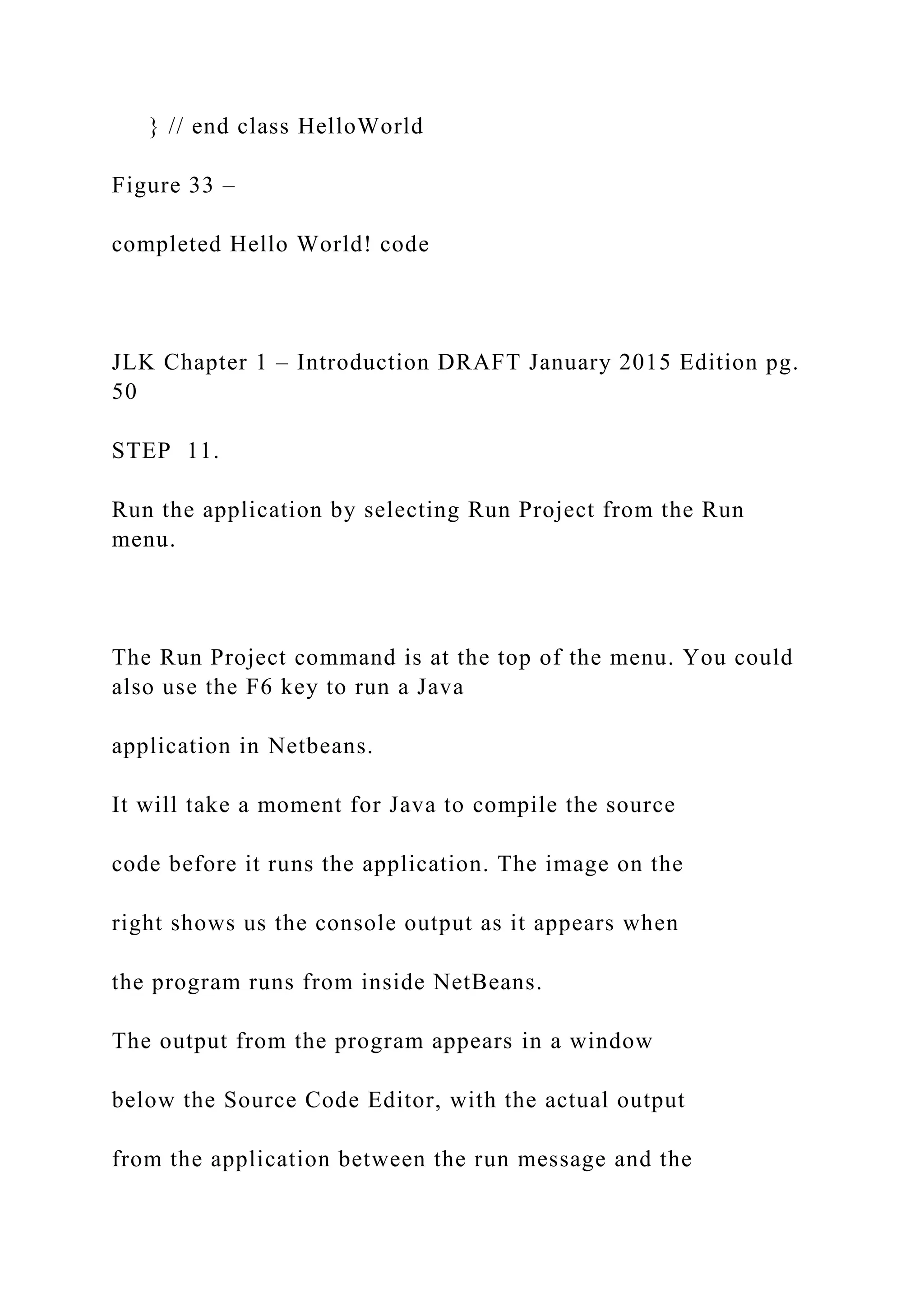 } // end class HelloWorld Figure 33 – completed Hello World! code JLK Chapter 1 – Introduction DRAFT January 2015 Edition pg. 50 STEP 11. Run the application by selecting Run Project from the Run menu. The Run Project command is at the top of the menu. You could also use the F6 key to run a Java application in Netbeans. It will take a moment for Java to compile the source code before it runs the application. The image on the right shows us the console output as it appears when the program runs from inside NetBeans. The output from the program appears in a window below the Source Code Editor, with the actual output from the application between the run message and the 