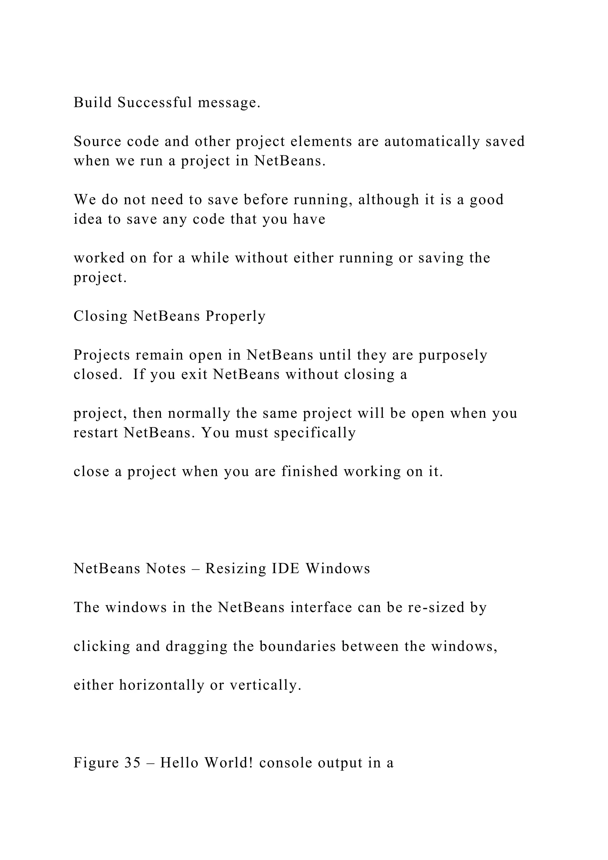 Build Successful message. Source code and other project elements are automatically saved when we run a project in NetBeans. We do not need to save before running, although it is a good idea to save any code that you have worked on for a while without either running or saving the project. Closing NetBeans Properly Projects remain open in NetBeans until they are purposely closed. If you exit NetBeans without closing a project, then normally the same project will be open when you restart NetBeans. You must specifically close a project when you are finished working on it. NetBeans Notes – Resizing IDE Windows The windows in the NetBeans interface can be re-sized by clicking and dragging the boundaries between the windows, either horizontally or vertically. Figure 35 – Hello World! console output in a 