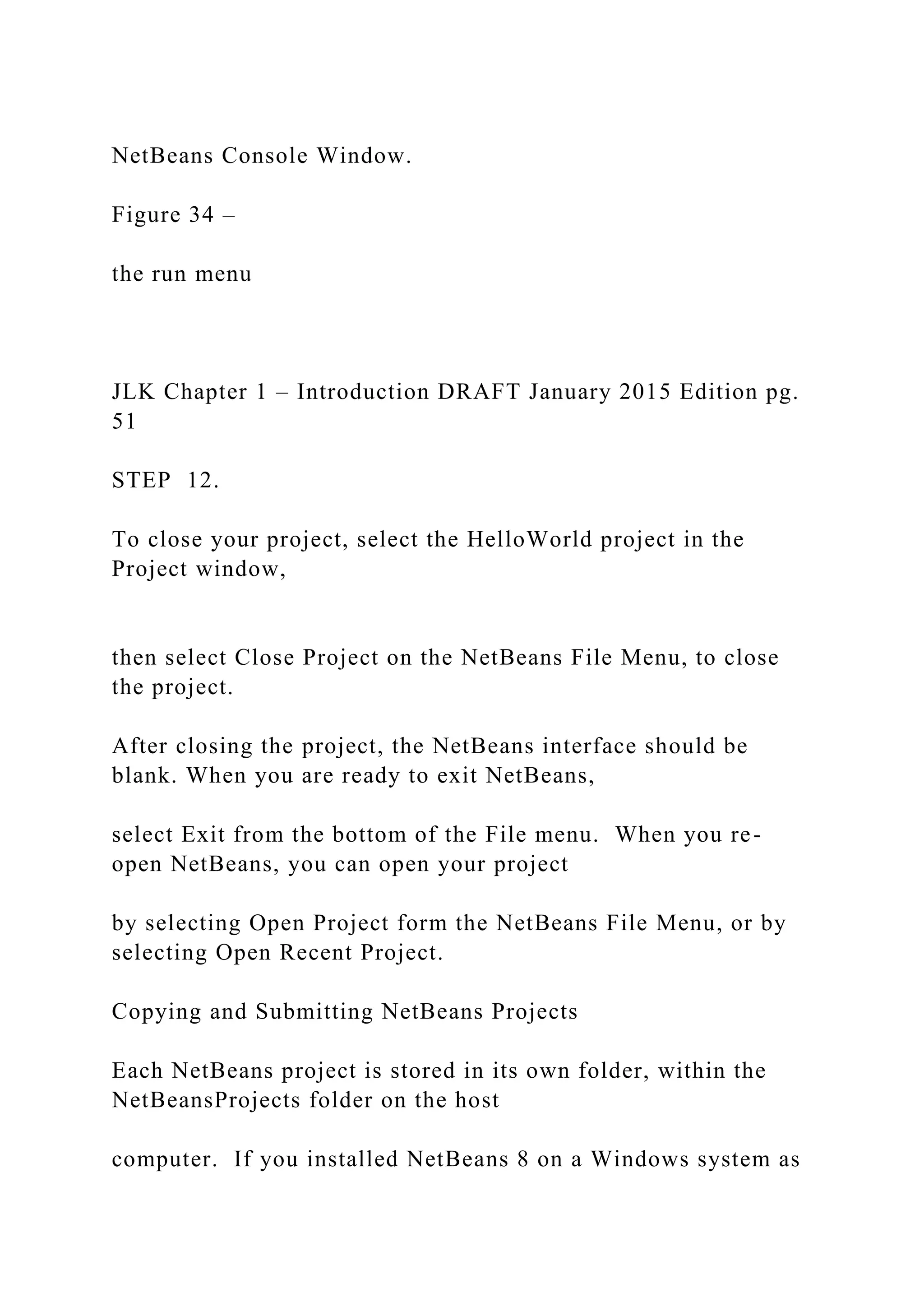 NetBeans Console Window. Figure 34 – the run menu JLK Chapter 1 – Introduction DRAFT January 2015 Edition pg. 51 STEP 12. To close your project, select the HelloWorld project in the Project window, then select Close Project on the NetBeans File Menu, to close the project. After closing the project, the NetBeans interface should be blank. When you are ready to exit NetBeans, select Exit from the bottom of the File menu. When you re- open NetBeans, you can open your project by selecting Open Project form the NetBeans File Menu, or by selecting Open Recent Project. Copying and Submitting NetBeans Projects Each NetBeans project is stored in its own folder, within the NetBeansProjects folder on the host computer. If you installed NetBeans 8 on a Windows system as 