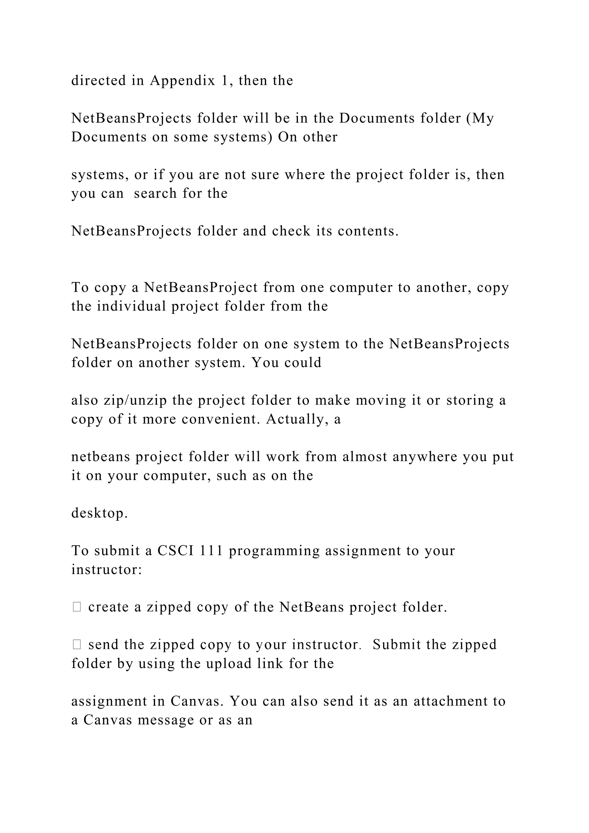 directed in Appendix 1, then the NetBeansProjects folder will be in the Documents folder (My Documents on some systems) On other systems, or if you are not sure where the project folder is, then you can search for the NetBeansProjects folder and check its contents. To copy a NetBeansProject from one computer to another, copy the individual project folder from the NetBeansProjects folder on one system to the NetBeansProjects folder on another system. You could also zip/unzip the project folder to make moving it or storing a copy of it more convenient. Actually, a netbeans project folder will work from almost anywhere you put it on your computer, such as on the desktop. To submit a CSCI 111 programming assignment to your instructor: the NetBeans project folder. folder by using the upload link for the assignment in Canvas. You can also send it as an attachment to a Canvas message or as an 