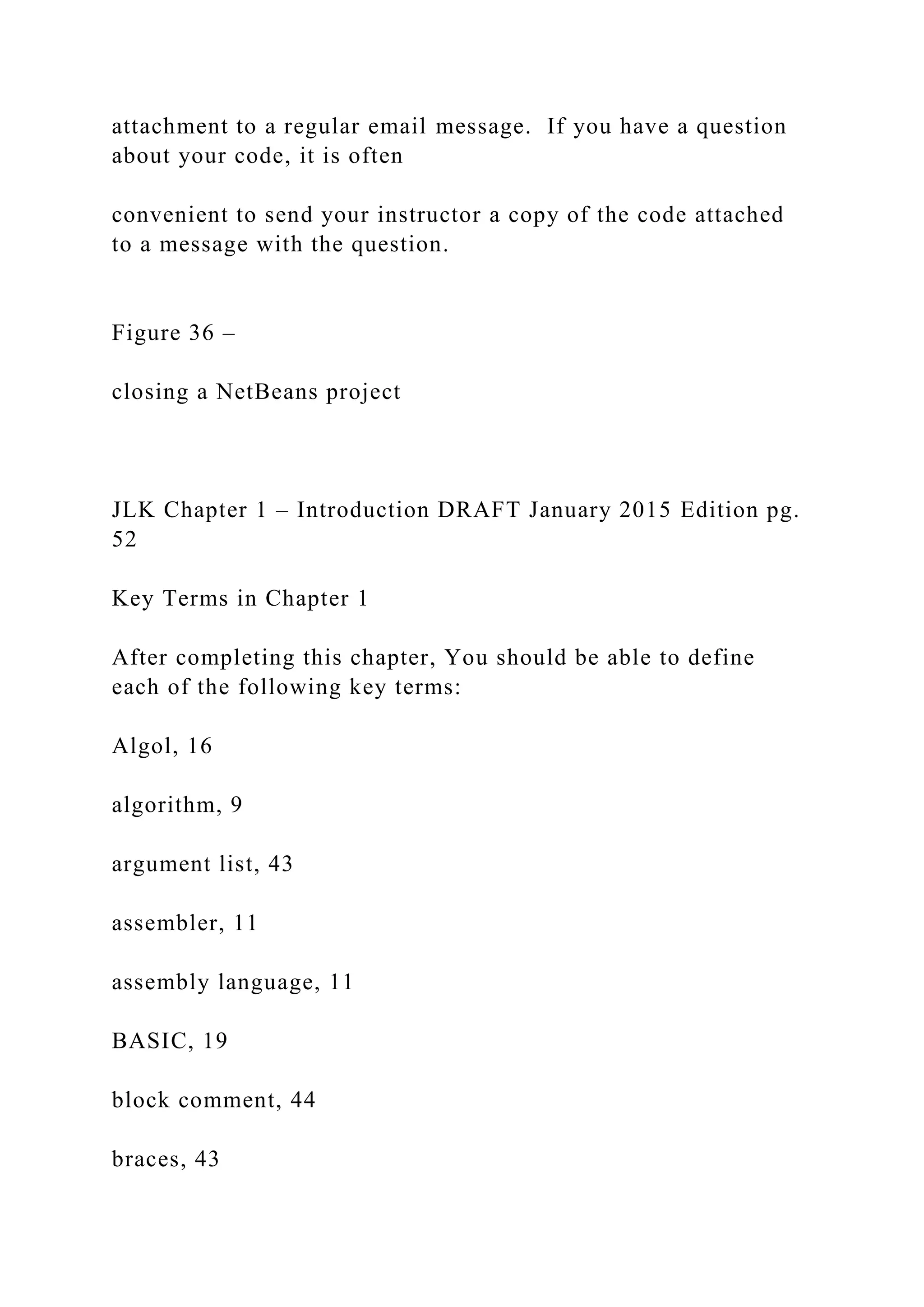 attachment to a regular email message. If you have a question about your code, it is often convenient to send your instructor a copy of the code attached to a message with the question. Figure 36 – closing a NetBeans project JLK Chapter 1 – Introduction DRAFT January 2015 Edition pg. 52 Key Terms in Chapter 1 After completing this chapter, You should be able to define each of the following key terms: Algol, 16 algorithm, 9 argument list, 43 assembler, 11 assembly language, 11 BASIC, 19 block comment, 44 braces, 43 