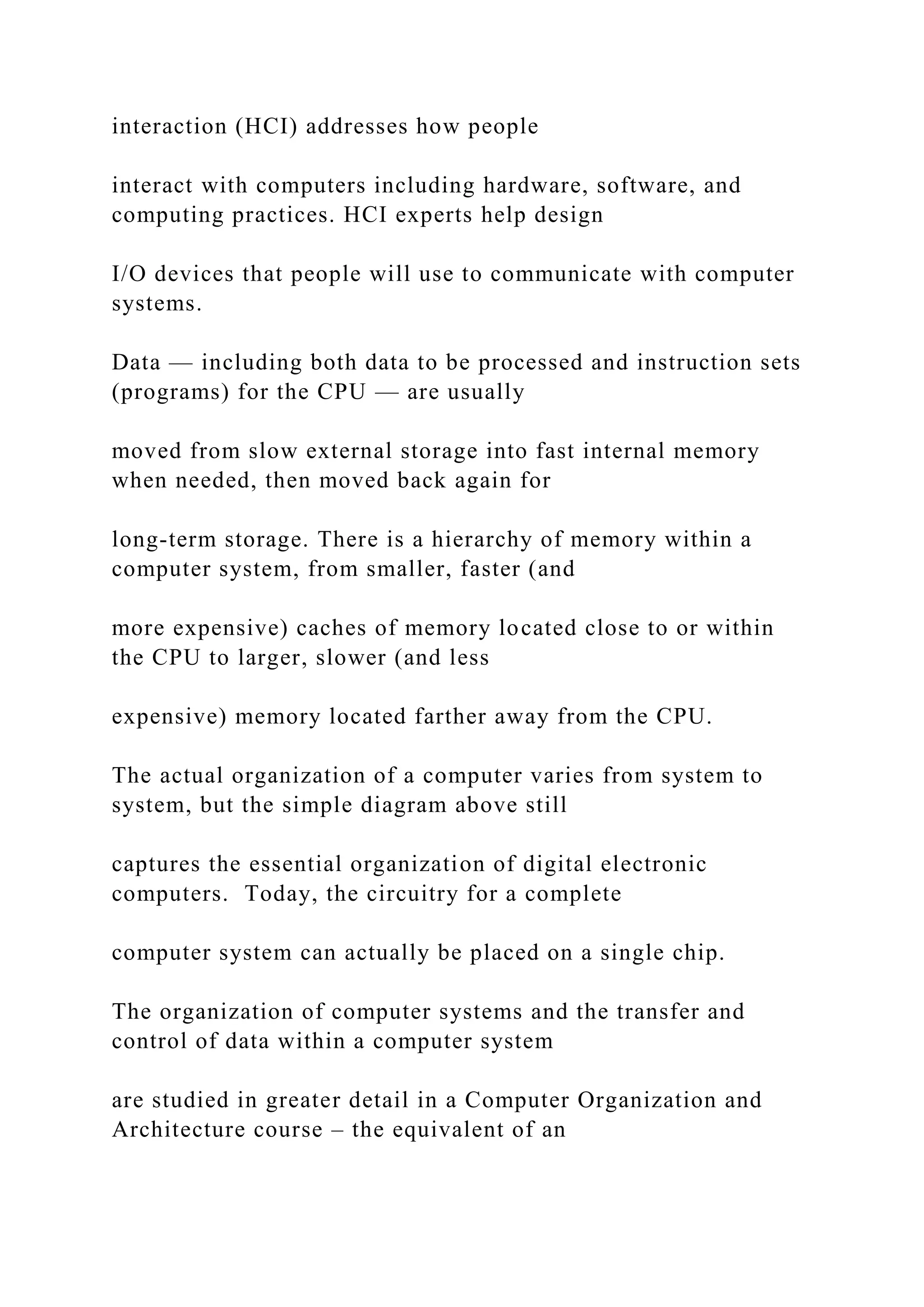 interaction (HCI) addresses how people interact with computers including hardware, software, and computing practices. HCI experts help design I/O devices that people will use to communicate with computer systems. Data — including both data to be processed and instruction sets (programs) for the CPU — are usually moved from slow external storage into fast internal memory when needed, then moved back again for long-term storage. There is a hierarchy of memory within a computer system, from smaller, faster (and more expensive) caches of memory located close to or within the CPU to larger, slower (and less expensive) memory located farther away from the CPU. The actual organization of a computer varies from system to system, but the simple diagram above still captures the essential organization of digital electronic computers. Today, the circuitry for a complete computer system can actually be placed on a single chip. The organization of computer systems and the transfer and control of data within a computer system are studied in greater detail in a Computer Organization and Architecture course – the equivalent of an 