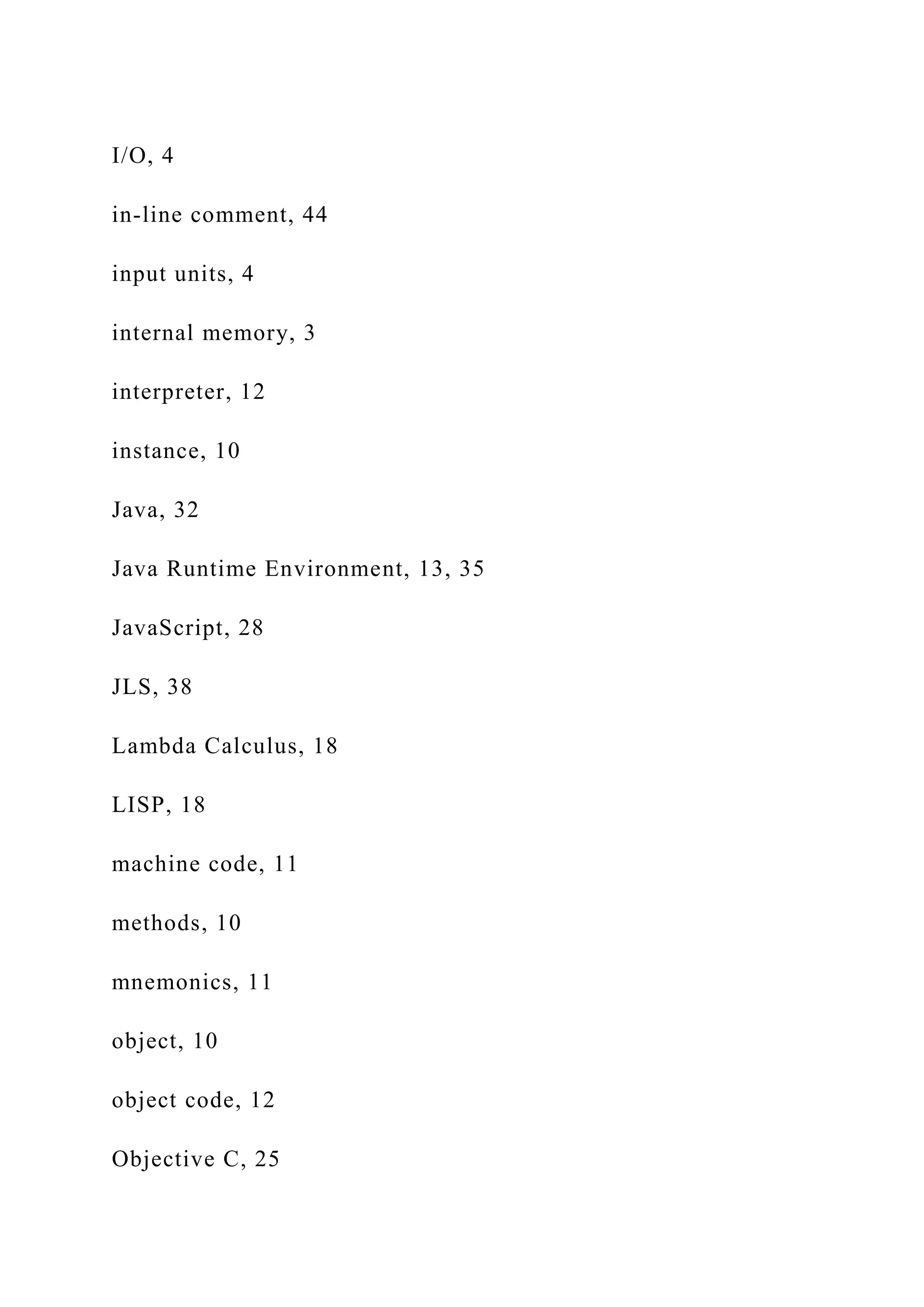 I/O, 4 in-line comment, 44 input units, 4 internal memory, 3 interpreter, 12 instance, 10 Java, 32 Java Runtime Environment, 13, 35 JavaScript, 28 JLS, 38 Lambda Calculus, 18 LISP, 18 machine code, 11 methods, 10 mnemonics, 11 object, 10 object code, 12 Objective C, 25 