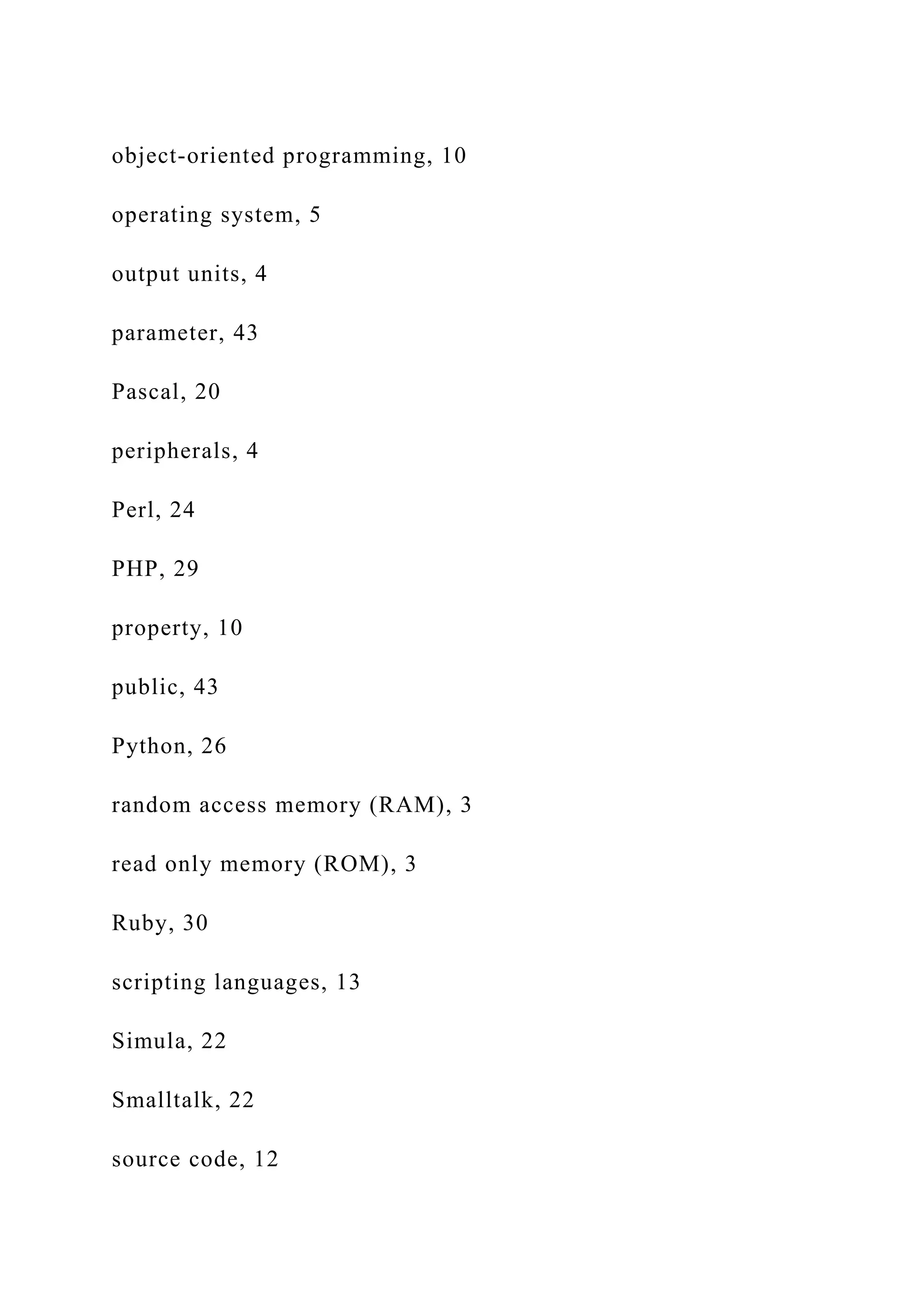 object-oriented programming, 10 operating system, 5 output units, 4 parameter, 43 Pascal, 20 peripherals, 4 Perl, 24 PHP, 29 property, 10 public, 43 Python, 26 random access memory (RAM), 3 read only memory (ROM), 3 Ruby, 30 scripting languages, 13 Simula, 22 Smalltalk, 22 source code, 12 