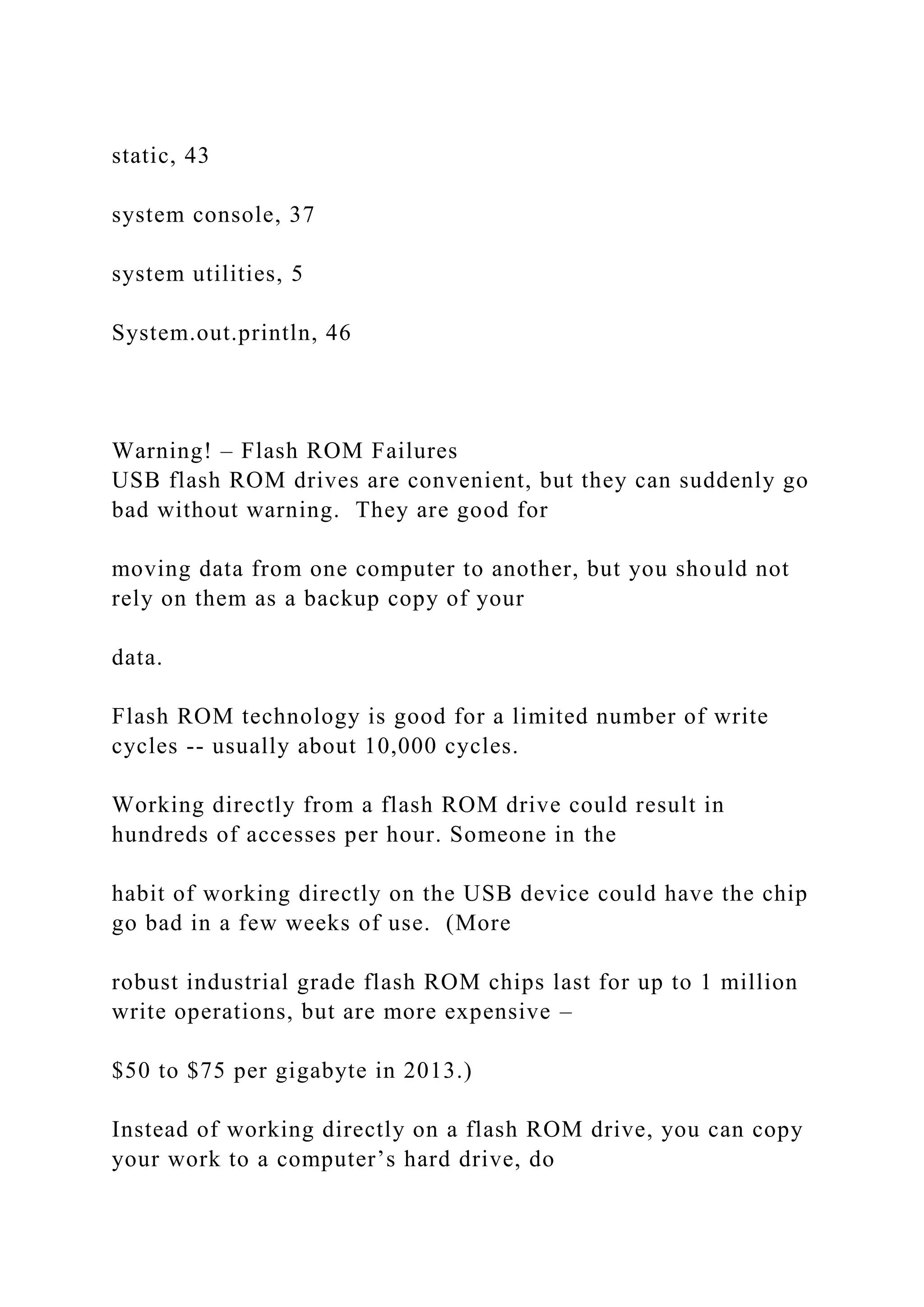 static, 43 system console, 37 system utilities, 5 System.out.println, 46 Warning! – Flash ROM Failures USB flash ROM drives are convenient, but they can suddenly go bad without warning. They are good for moving data from one computer to another, but you should not rely on them as a backup copy of your data. Flash ROM technology is good for a limited number of write cycles -- usually about 10,000 cycles. Working directly from a flash ROM drive could result in hundreds of accesses per hour. Someone in the habit of working directly on the USB device could have the chip go bad in a few weeks of use. (More robust industrial grade flash ROM chips last for up to 1 million write operations, but are more expensive – $50 to $75 per gigabyte in 2013.) Instead of working directly on a flash ROM drive, you can copy your work to a computer’s hard drive, do 