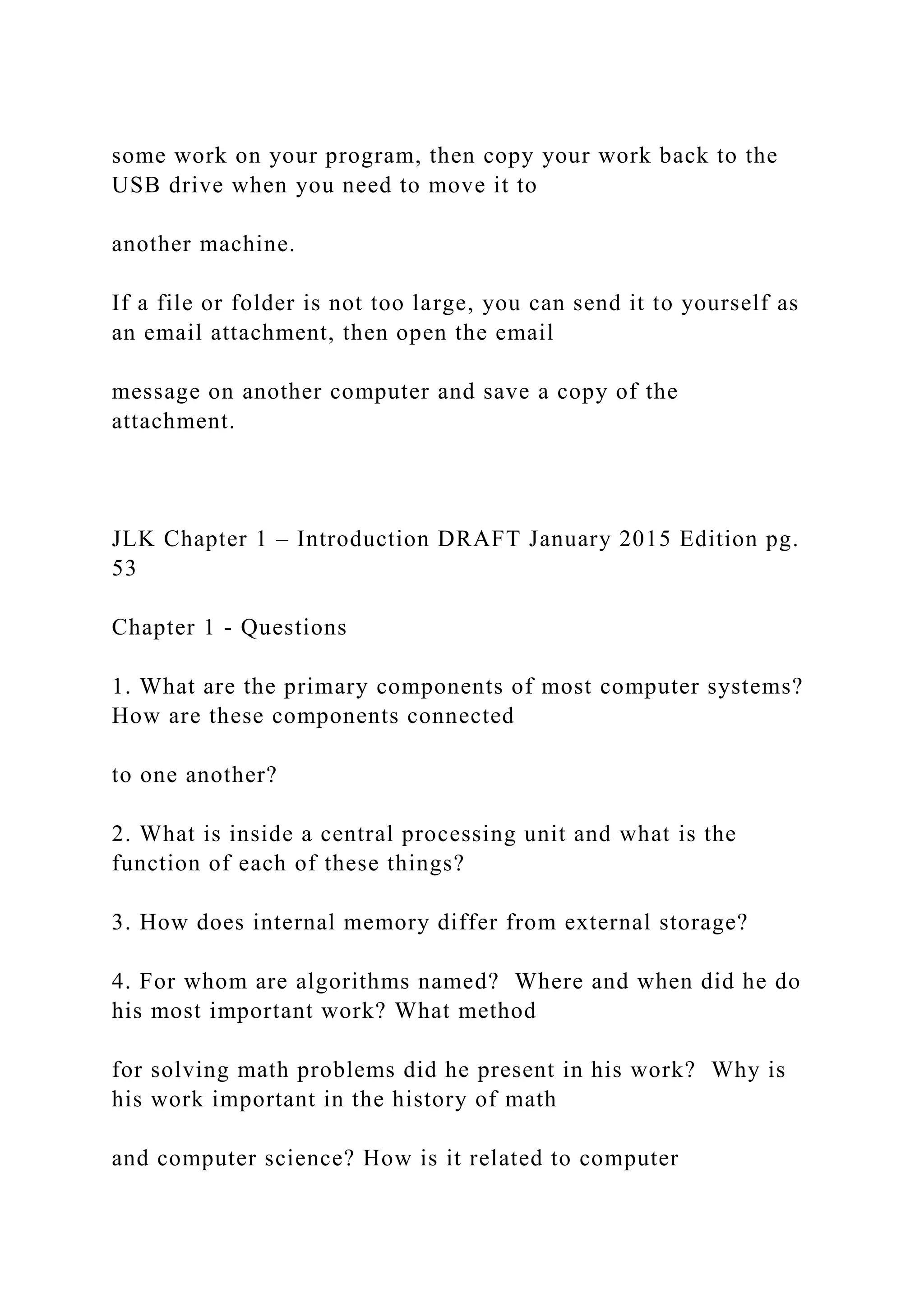 some work on your program, then copy your work back to the USB drive when you need to move it to another machine. If a file or folder is not too large, you can send it to yourself as an email attachment, then open the email message on another computer and save a copy of the attachment. JLK Chapter 1 – Introduction DRAFT January 2015 Edition pg. 53 Chapter 1 - Questions 1. What are the primary components of most computer systems? How are these components connected to one another? 2. What is inside a central processing unit and what is the function of each of these things? 3. How does internal memory differ from external storage? 4. For whom are algorithms named? Where and when did he do his most important work? What method for solving math problems did he present in his work? Why is his work important in the history of math and computer science? How is it related to computer 