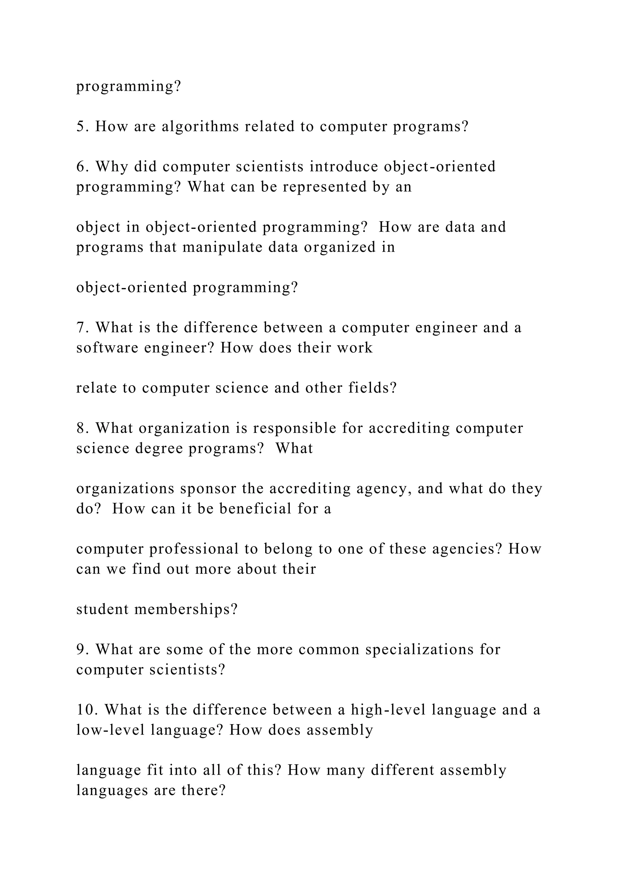 programming? 5. How are algorithms related to computer programs? 6. Why did computer scientists introduce object-oriented programming? What can be represented by an object in object-oriented programming? How are data and programs that manipulate data organized in object-oriented programming? 7. What is the difference between a computer engineer and a software engineer? How does their work relate to computer science and other fields? 8. What organization is responsible for accrediting computer science degree programs? What organizations sponsor the accrediting agency, and what do they do? How can it be beneficial for a computer professional to belong to one of these agencies? How can we find out more about their student memberships? 9. What are some of the more common specializations for computer scientists? 10. What is the difference between a high-level language and a low-level language? How does assembly language fit into all of this? How many different assembly languages are there? 