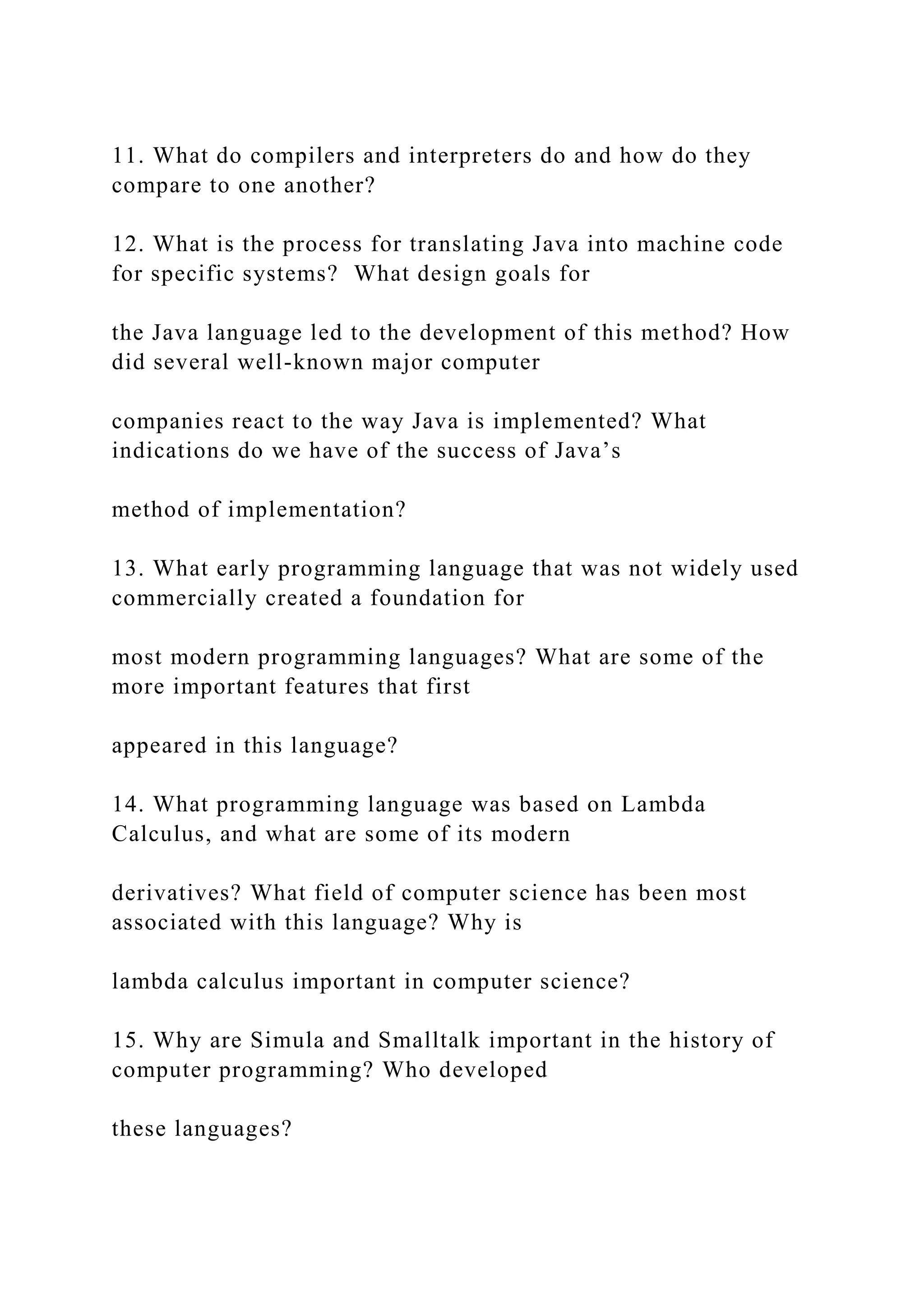 11. What do compilers and interpreters do and how do they compare to one another? 12. What is the process for translating Java into machine code for specific systems? What design goals for the Java language led to the development of this method? How did several well-known major computer companies react to the way Java is implemented? What indications do we have of the success of Java’s method of implementation? 13. What early programming language that was not widely used commercially created a foundation for most modern programming languages? What are some of the more important features that first appeared in this language? 14. What programming language was based on Lambda Calculus, and what are some of its modern derivatives? What field of computer science has been most associated with this language? Why is lambda calculus important in computer science? 15. Why are Simula and Smalltalk important in the history of computer programming? Who developed these languages? 