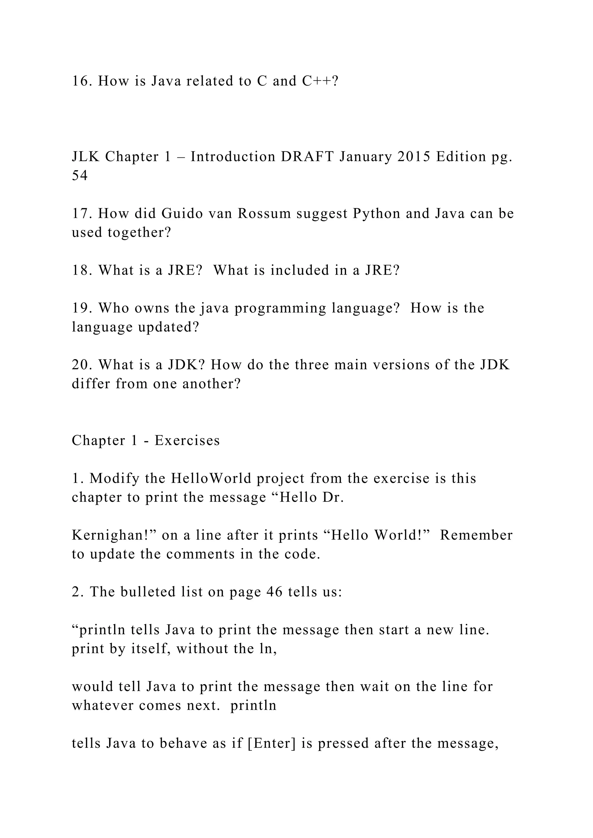 16. How is Java related to C and C++? JLK Chapter 1 – Introduction DRAFT January 2015 Edition pg. 54 17. How did Guido van Rossum suggest Python and Java can be used together? 18. What is a JRE? What is included in a JRE? 19. Who owns the java programming language? How is the language updated? 20. What is a JDK? How do the three main versions of the JDK differ from one another? Chapter 1 - Exercises 1. Modify the HelloWorld project from the exercise is this chapter to print the message “Hello Dr. Kernighan!” on a line after it prints “Hello World!” Remember to update the comments in the code. 2. The bulleted list on page 46 tells us: “println tells Java to print the message then start a new line. print by itself, without the ln, would tell Java to print the message then wait on the line for whatever comes next. println tells Java to behave as if [Enter] is pressed after the message, 