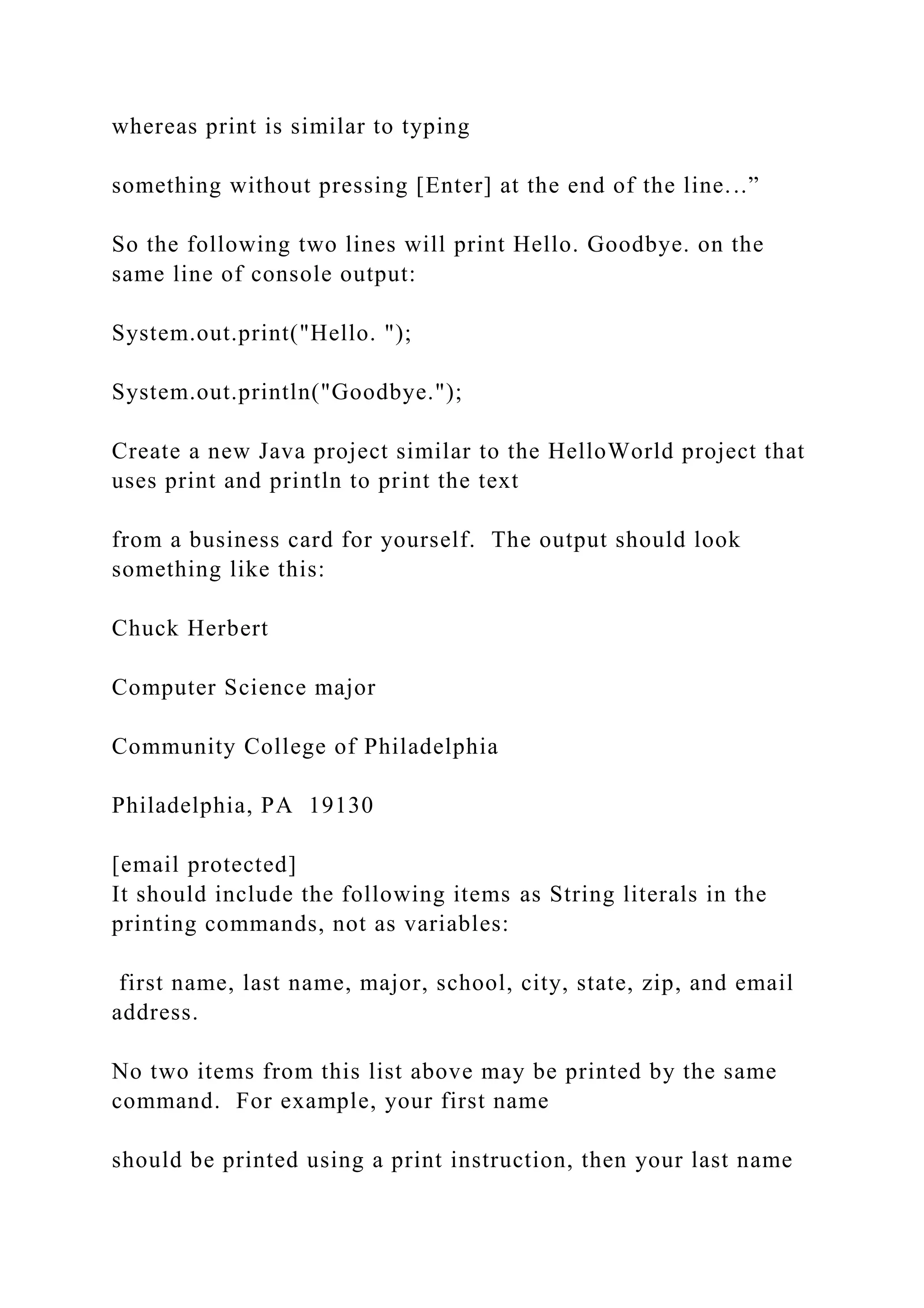 whereas print is similar to typing something without pressing [Enter] at the end of the line...” So the following two lines will print Hello. Goodbye. on the same line of console output: System.out.print("Hello. "); System.out.println("Goodbye."); Create a new Java project similar to the HelloWorld project that uses print and println to print the text from a business card for yourself. The output should look something like this: Chuck Herbert Computer Science major Community College of Philadelphia Philadelphia, PA 19130 [email protected] It should include the following items as String literals in the printing commands, not as variables: first name, last name, major, school, city, state, zip, and email address. No two items from this list above may be printed by the same command. For example, your first name should be printed using a print instruction, then your last name 