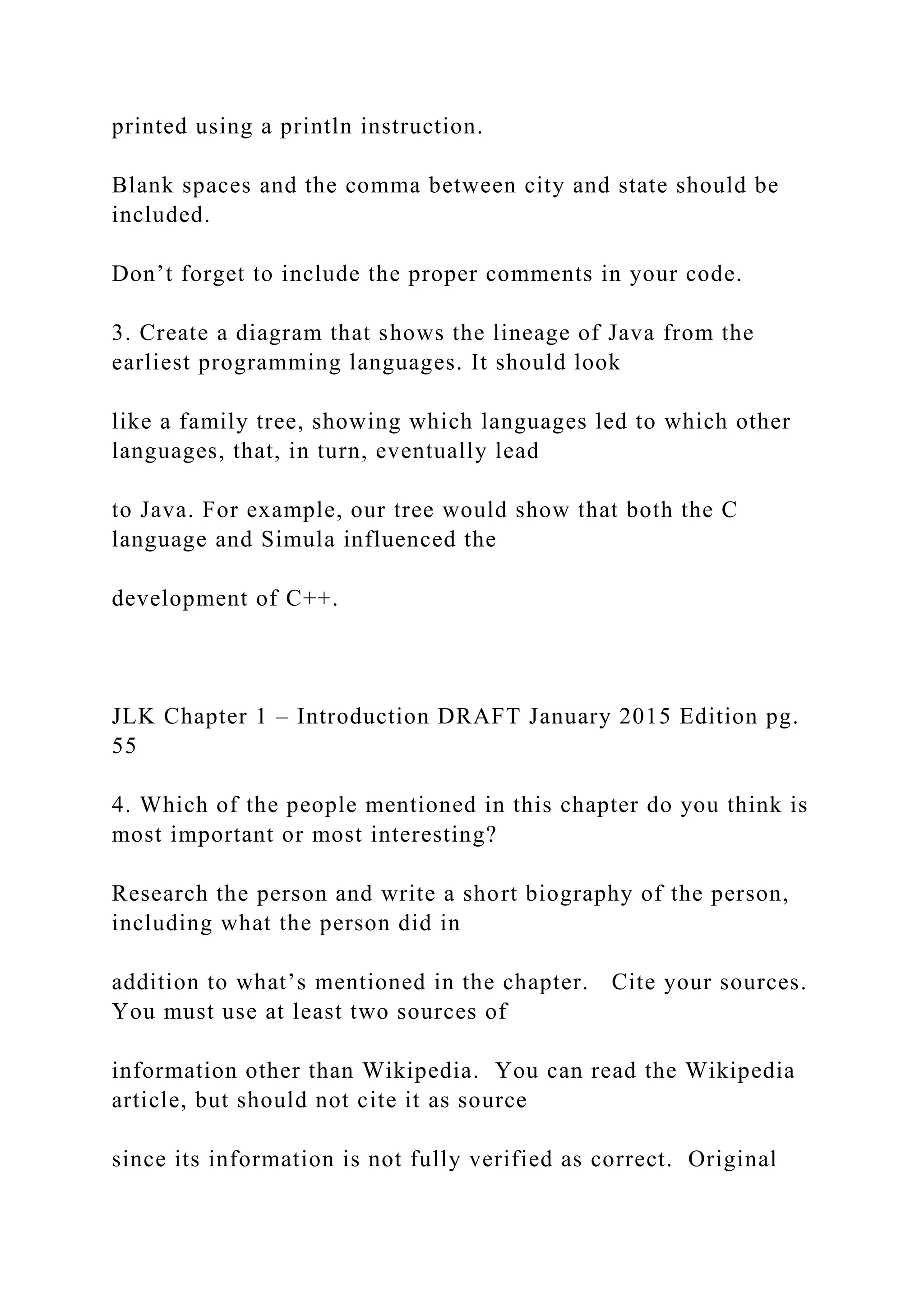 printed using a println instruction. Blank spaces and the comma between city and state should be included. Don’t forget to include the proper comments in your code. 3. Create a diagram that shows the lineage of Java from the earliest programming languages. It should look like a family tree, showing which languages led to which other languages, that, in turn, eventually lead to Java. For example, our tree would show that both the C language and Simula influenced the development of C++. JLK Chapter 1 – Introduction DRAFT January 2015 Edition pg. 55 4. Which of the people mentioned in this chapter do you think is most important or most interesting? Research the person and write a short biography of the person, including what the person did in addition to what’s mentioned in the chapter. Cite your sources. You must use at least two sources of information other than Wikipedia. You can read the Wikipedia article, but should not cite it as source since its information is not fully verified as correct. Original 