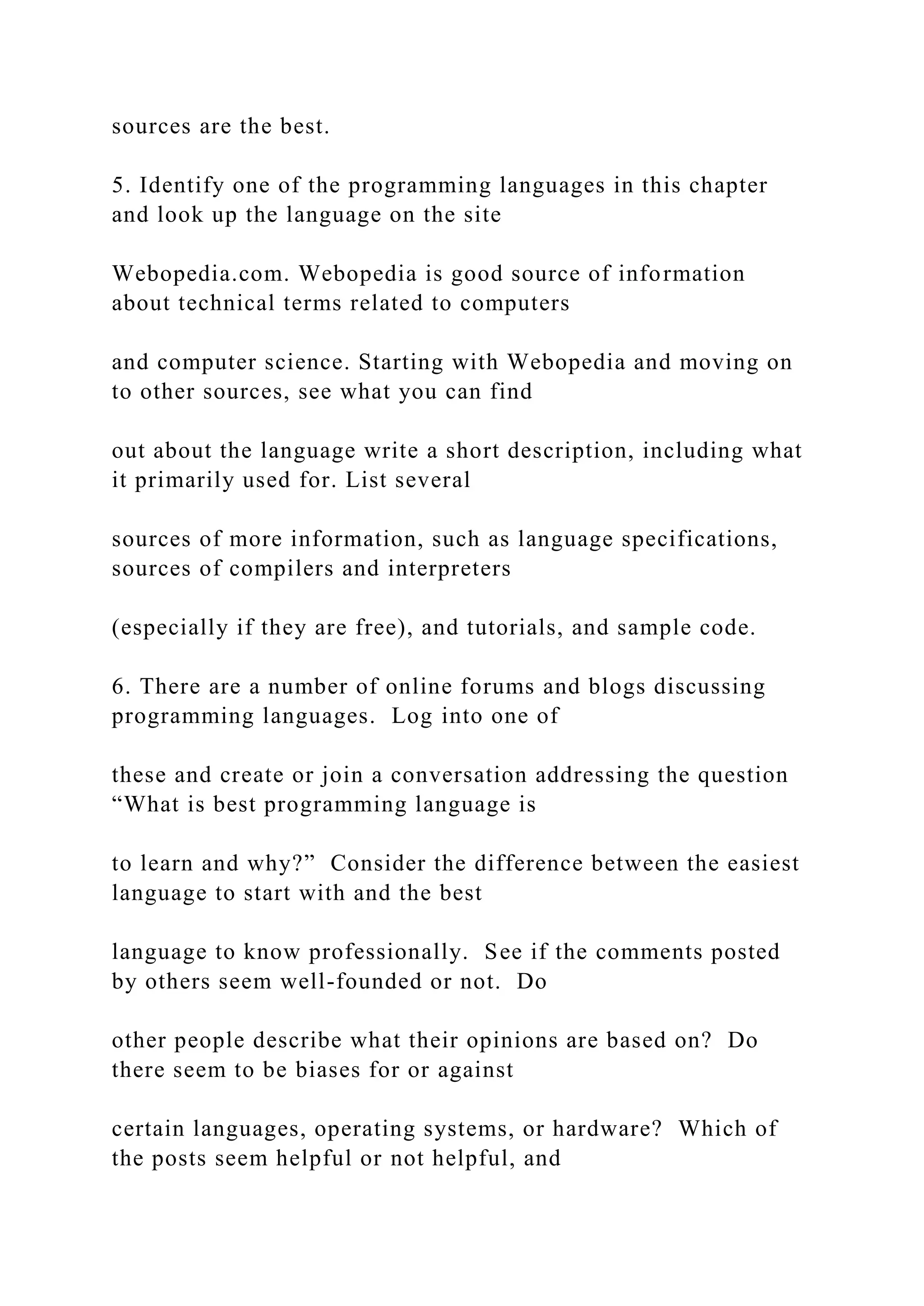 sources are the best. 5. Identify one of the programming languages in this chapter and look up the language on the site Webopedia.com. Webopedia is good source of information about technical terms related to computers and computer science. Starting with Webopedia and moving on to other sources, see what you can find out about the language write a short description, including what it primarily used for. List several sources of more information, such as language specifications, sources of compilers and interpreters (especially if they are free), and tutorials, and sample code. 6. There are a number of online forums and blogs discussing programming languages. Log into one of these and create or join a conversation addressing the question “What is best programming language is to learn and why?” Consider the difference between the easiest language to start with and the best language to know professionally. See if the comments posted by others seem well-founded or not. Do other people describe what their opinions are based on? Do there seem to be biases for or against certain languages, operating systems, or hardware? Which of the posts seem helpful or not helpful, and 