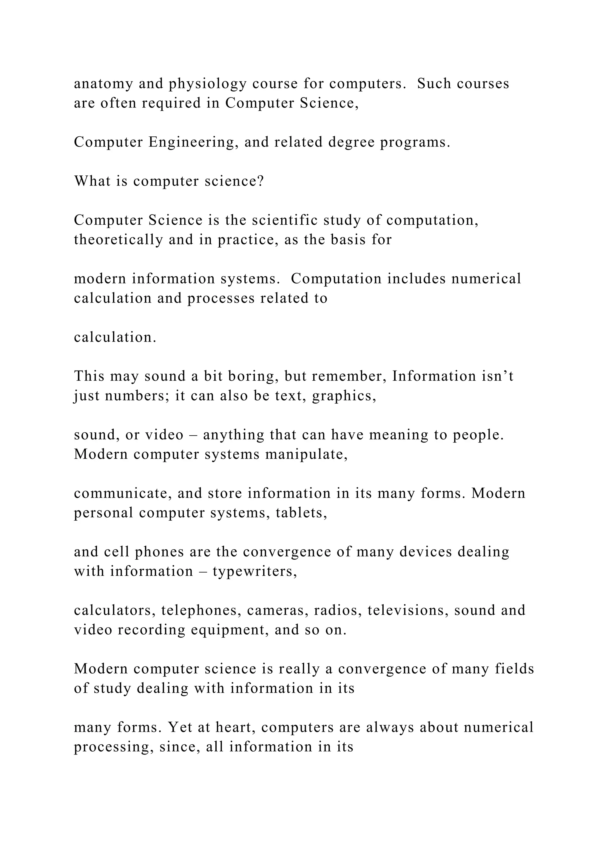 anatomy and physiology course for computers. Such courses are often required in Computer Science, Computer Engineering, and related degree programs. What is computer science? Computer Science is the scientific study of computation, theoretically and in practice, as the basis for modern information systems. Computation includes numerical calculation and processes related to calculation. This may sound a bit boring, but remember, Information isn’t just numbers; it can also be text, graphics, sound, or video – anything that can have meaning to people. Modern computer systems manipulate, communicate, and store information in its many forms. Modern personal computer systems, tablets, and cell phones are the convergence of many devices dealing with information – typewriters, calculators, telephones, cameras, radios, televisions, sound and video recording equipment, and so on. Modern computer science is really a convergence of many fields of study dealing with information in its many forms. Yet at heart, computers are always about numerical processing, since, all information in its 