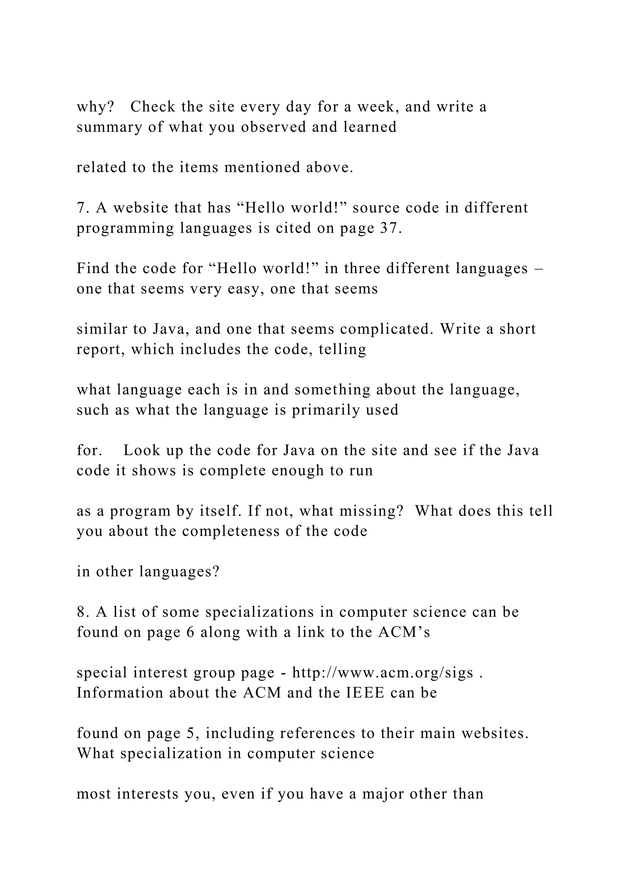why? Check the site every day for a week, and write a summary of what you observed and learned related to the items mentioned above. 7. A website that has “Hello world!” source code in different programming languages is cited on page 37. Find the code for “Hello world!” in three different languages – one that seems very easy, one that seems similar to Java, and one that seems complicated. Write a short report, which includes the code, telling what language each is in and something about the language, such as what the language is primarily used for. Look up the code for Java on the site and see if the Java code it shows is complete enough to run as a program by itself. If not, what missing? What does this tell you about the completeness of the code in other languages? 8. A list of some specializations in computer science can be found on page 6 along with a link to the ACM’s special interest group page - http://www.acm.org/sigs . Information about the ACM and the IEEE can be found on page 5, including references to their main websites. What specialization in computer science most interests you, even if you have a major other than 