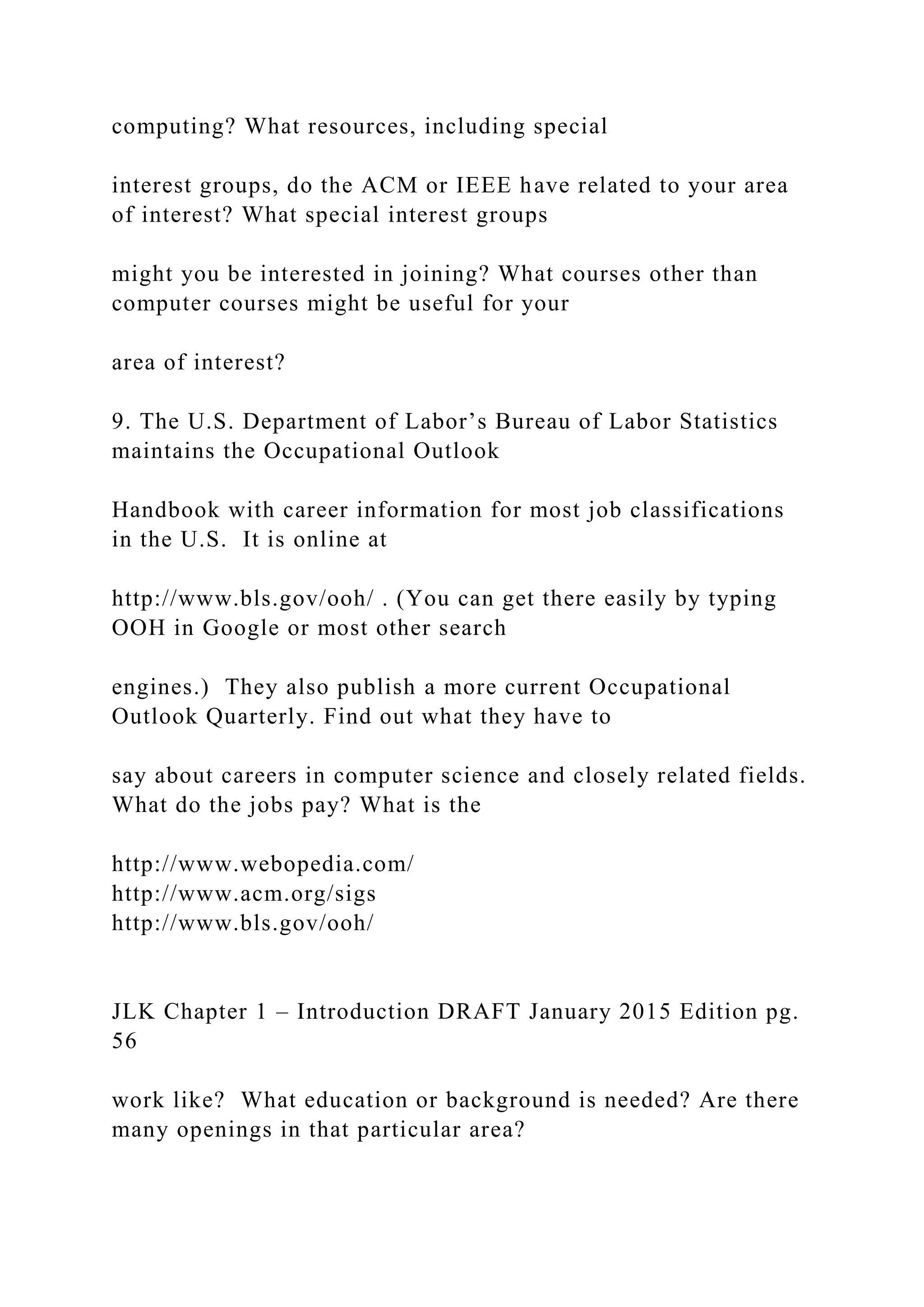computing? What resources, including special interest groups, do the ACM or IEEE have related to your area of interest? What special interest groups might you be interested in joining? What courses other than computer courses might be useful for your area of interest? 9. The U.S. Department of Labor’s Bureau of Labor Statistics maintains the Occupational Outlook Handbook with career information for most job classifications in the U.S. It is online at http://www.bls.gov/ooh/ . (You can get there easily by typing OOH in Google or most other search engines.) They also publish a more current Occupational Outlook Quarterly. Find out what they have to say about careers in computer science and closely related fields. What do the jobs pay? What is the http://www.webopedia.com/ http://www.acm.org/sigs http://www.bls.gov/ooh/ JLK Chapter 1 – Introduction DRAFT January 2015 Edition pg. 56 work like? What education or background is needed? Are there many openings in that particular area? 