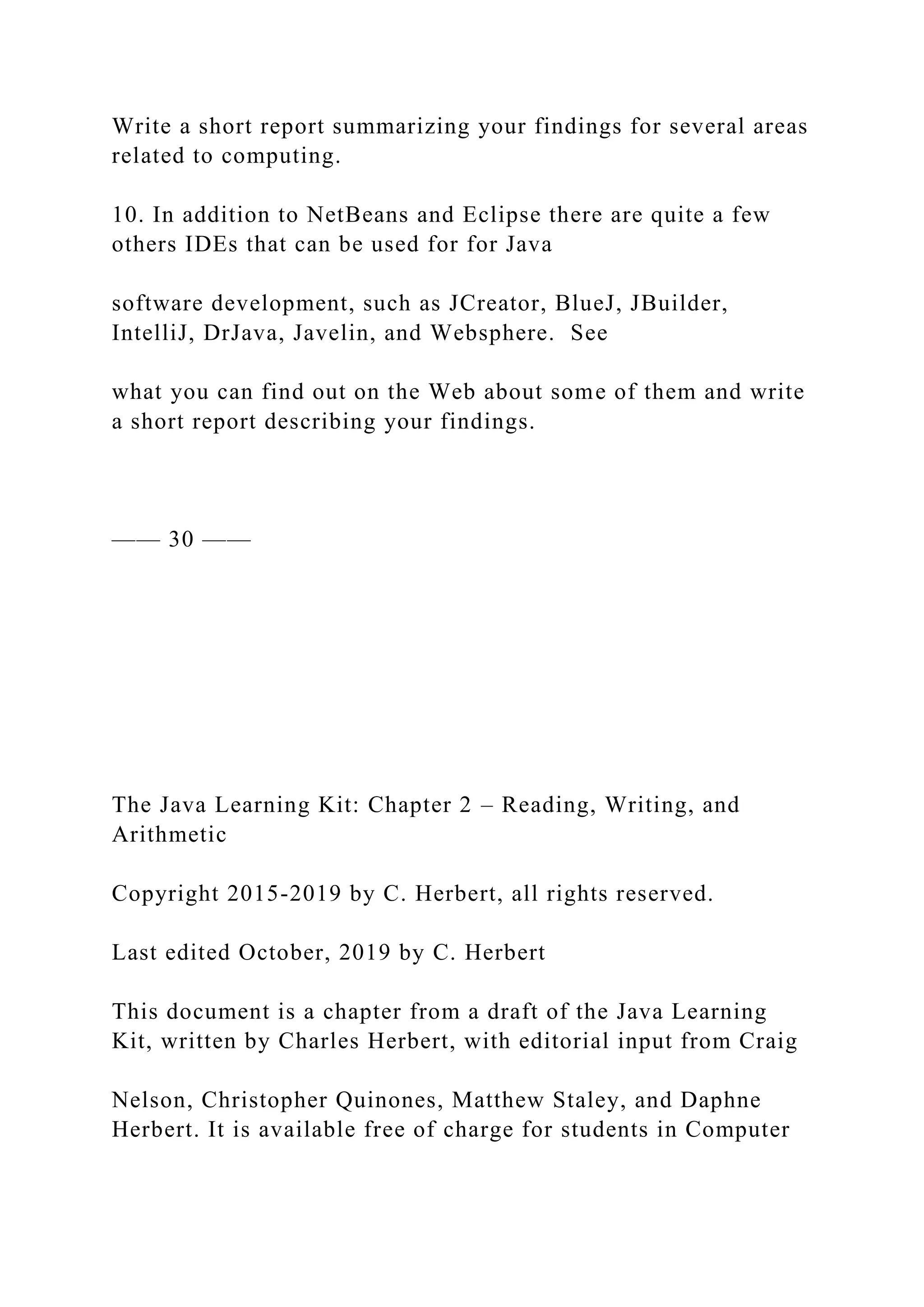 Write a short report summarizing your findings for several areas related to computing. 10. In addition to NetBeans and Eclipse there are quite a few others IDEs that can be used for for Java software development, such as JCreator, BlueJ, JBuilder, IntelliJ, DrJava, Javelin, and Websphere. See what you can find out on the Web about some of them and write a short report describing your findings. —— 30 —— The Java Learning Kit: Chapter 2 – Reading, Writing, and Arithmetic Copyright 2015-2019 by C. Herbert, all rights reserved. Last edited October, 2019 by C. Herbert This document is a chapter from a draft of the Java Learning Kit, written by Charles Herbert, with editorial input from Craig Nelson, Christopher Quinones, Matthew Staley, and Daphne Herbert. It is available free of charge for students in Computer 