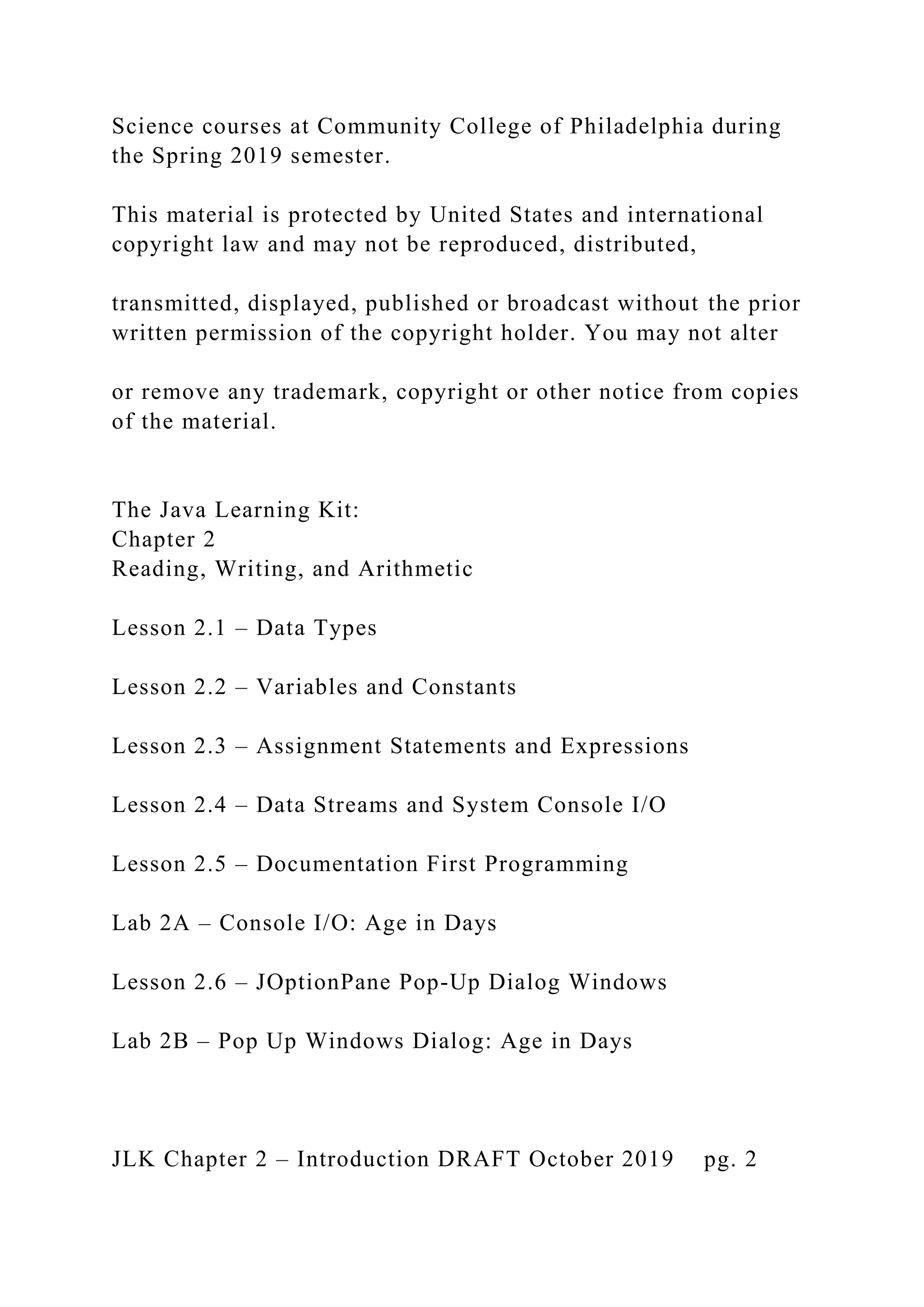 Science courses at Community College of Philadelphia during the Spring 2019 semester. This material is protected by United States and international copyright law and may not be reproduced, distributed, transmitted, displayed, published or broadcast without the prior written permission of the copyright holder. You may not alter or remove any trademark, copyright or other notice from copies of the material. The Java Learning Kit: Chapter 2 Reading, Writing, and Arithmetic Lesson 2.1 – Data Types Lesson 2.2 – Variables and Constants Lesson 2.3 – Assignment Statements and Expressions Lesson 2.4 – Data Streams and System Console I/O Lesson 2.5 – Documentation First Programming Lab 2A – Console I/O: Age in Days Lesson 2.6 – JOptionPane Pop-Up Dialog Windows Lab 2B – Pop Up Windows Dialog: Age in Days JLK Chapter 2 – Introduction DRAFT October 2019 pg. 2 