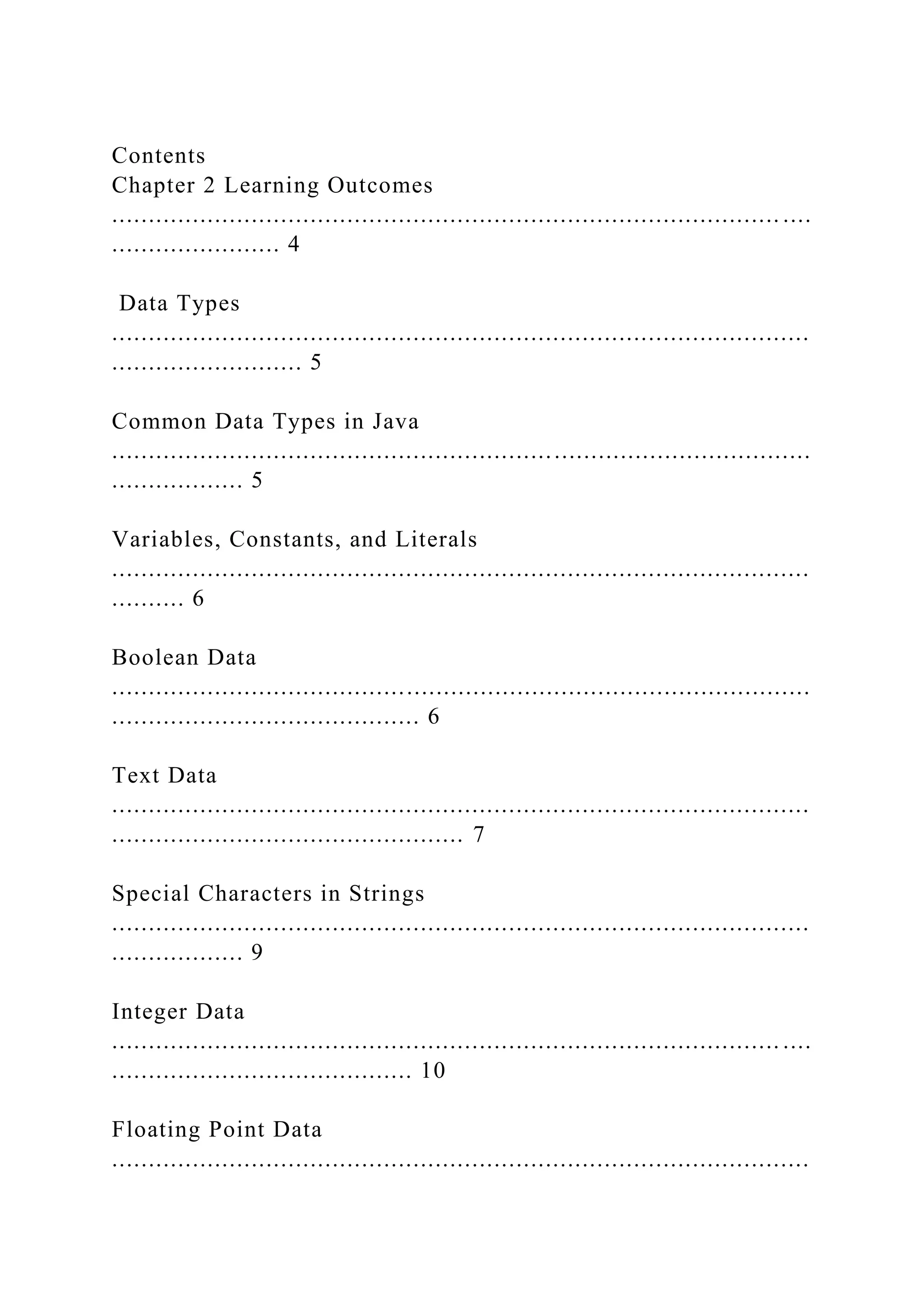 Contents Chapter 2 Learning Outcomes ........................................................................................... .... ....................... 4 Data Types ............................................................................................... .......................... 5 Common Data Types in Java ............................................................................................... .................. 5 Variables, Constants, and Literals ............................................................................................... .......... 6 Boolean Data ............................................................................................... .......................................... 6 Text Data ............................................................................................... ................................................ 7 Special Characters in Strings ............................................................................................... .................. 9 Integer Data ........................................................................................... .... ......................................... 10 Floating Point Data ............................................................................................... 