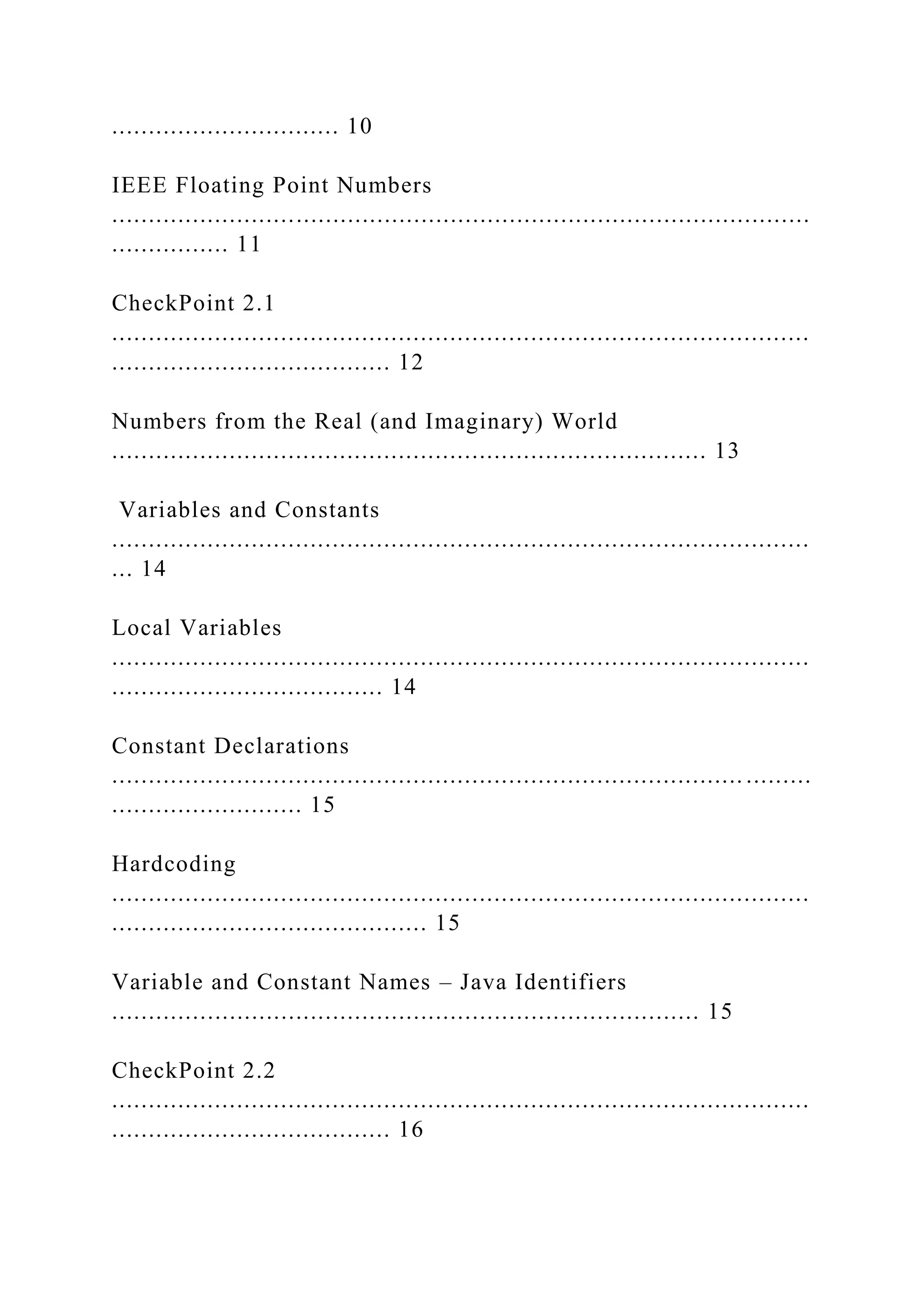 ............................... 10 IEEE Floating Point Numbers ............................................................................................... ................ 11 CheckPoint 2.1 ............................................................................................... ...................................... 12 Numbers from the Real (and Imaginary) World ................................................................................. 13 Variables and Constants ............................................................................................... ... 14 Local Variables ............................................................................................... ..................................... 14 Constant Declarations ...................................................................................... ......... .......................... 15 Hardcoding ............................................................................................... ........................................... 15 Variable and Constant Names – Java Identifiers ................................................................................ 15 CheckPoint 2.2 ............................................................................................... ...................................... 16 