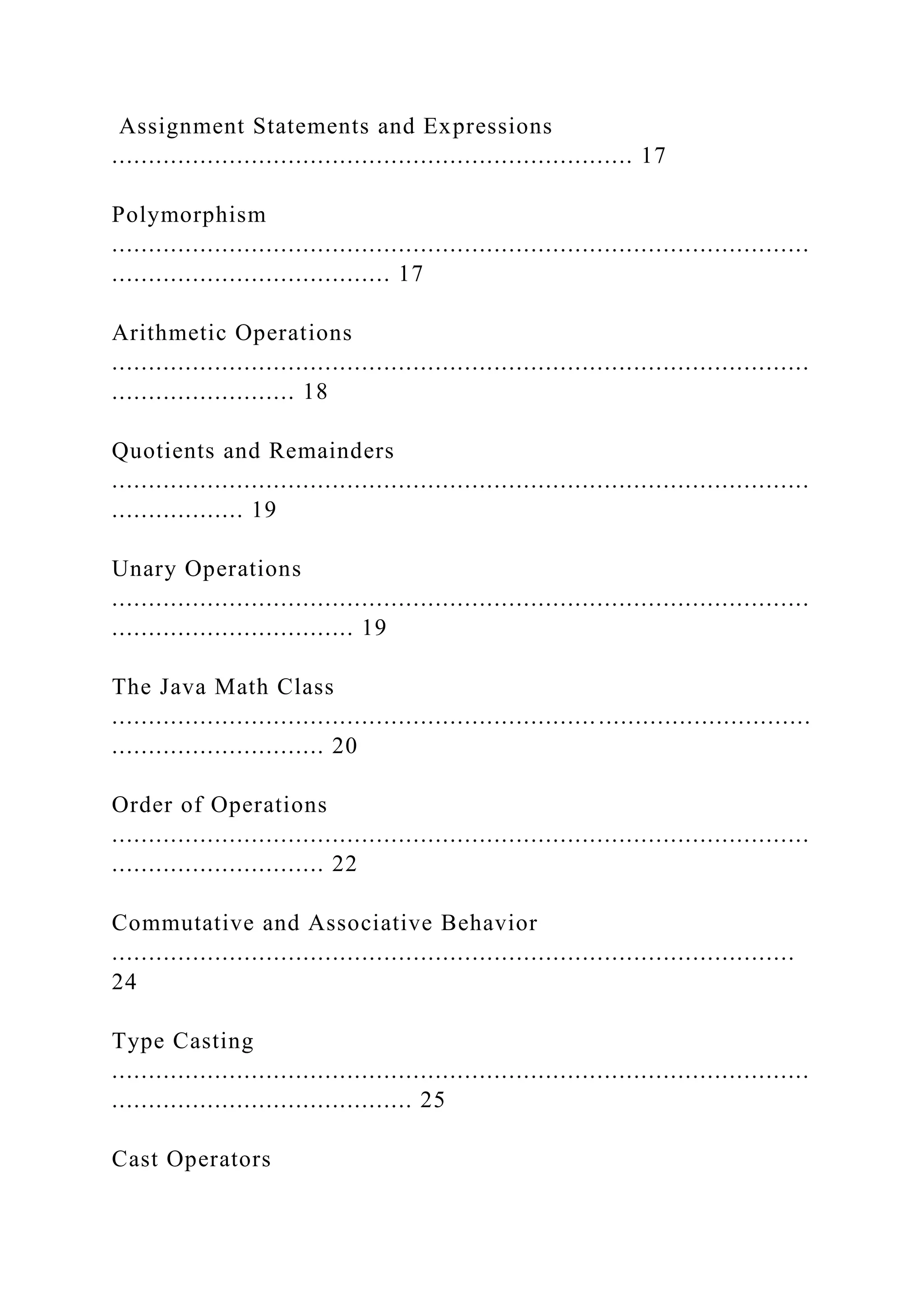 Assignment Statements and Expressions ....................................................................... 17 Polymorphism ............................................................................................... ...................................... 17 Arithmetic Operations ............................................................................................... ......................... 18 Quotients and Remainders ............................................................................................... .................. 19 Unary Operations ............................................................................................... ................................. 19 The Java Math Class ............................................................................................... ............................. 20 Order of Operations ............................................................................................... ............................. 22 Commutative and Associative Behavior ............................................................................................. 24 Type Casting ............................................................................................... ......................................... 25 Cast Operators 