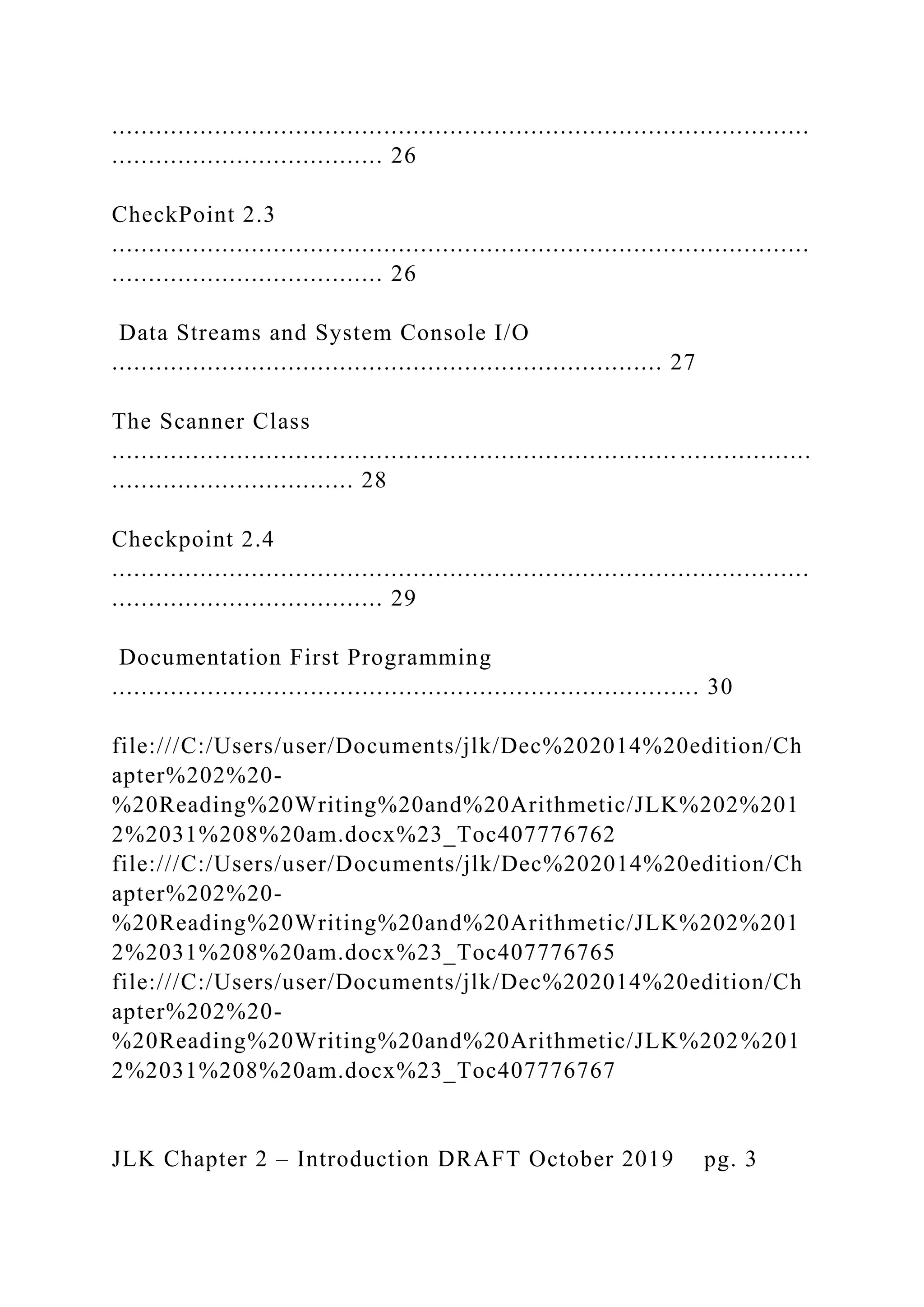 ............................................................................................... ..................................... 26 CheckPoint 2.3 ............................................................................................... ..................................... 26 Data Streams and System Console I/O ........................................................................... 27 The Scanner Class ............................................................................. .................. ................................. 28 Checkpoint 2.4 ............................................................................................... ..................................... 29 Documentation First Programming ................................................................................ 30 file:///C:/Users/user/Documents/jlk/Dec%202014%20edition/Ch apter%202%20- %20Reading%20Writing%20and%20Arithmetic/JLK%202%201 2%2031%208%20am.docx%23_Toc407776762 file:///C:/Users/user/Documents/jlk/Dec%202014%20edition/Ch apter%202%20- %20Reading%20Writing%20and%20Arithmetic/JLK%202%201 2%2031%208%20am.docx%23_Toc407776765 file:///C:/Users/user/Documents/jlk/Dec%202014%20edition/Ch apter%202%20- %20Reading%20Writing%20and%20Arithmetic/JLK%202%201 2%2031%208%20am.docx%23_Toc407776767 JLK Chapter 2 – Introduction DRAFT October 2019 pg. 3 