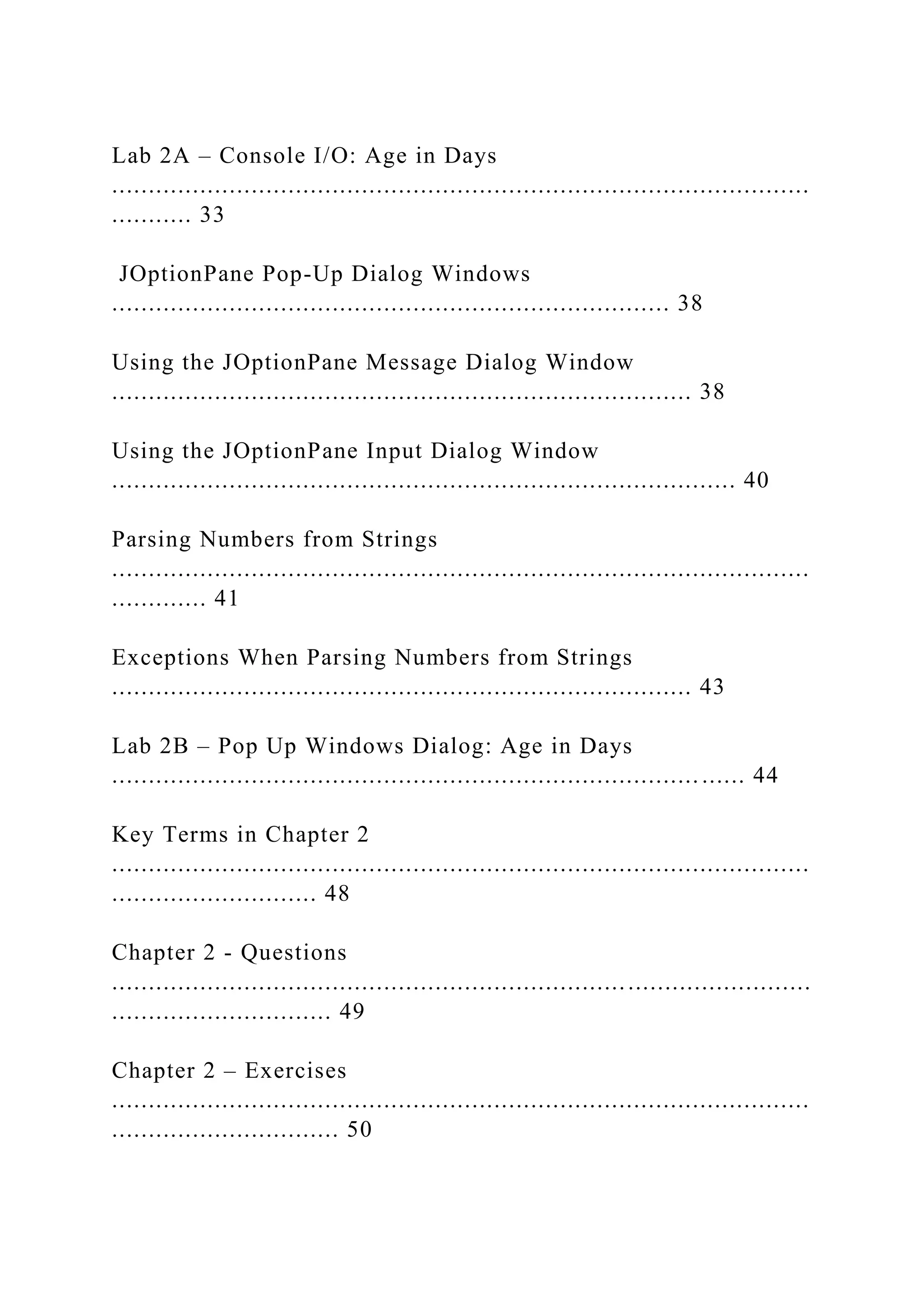 Lab 2A – Console I/O: Age in Days ............................................................................................... ........... 33 JOptionPane Pop-Up Dialog Windows ............................................................................ 38 Using the JOptionPane Message Dialog Window ............................................................................... 38 Using the JOptionPane Input Dialog Window ..................................................................................... 40 Parsing Numbers from Strings ............................................................................................... ............. 41 Exceptions When Parsing Numbers from Strings ............................................................................... 43 Lab 2B – Pop Up Windows Dialog: Age in Days ................................................................................ ...... 44 Key Terms in Chapter 2 ............................................................................................... ............................ 48 Chapter 2 - Questions ............................................................................................... .............................. 49 Chapter 2 – Exercises ............................................................................................... ............................... 50 