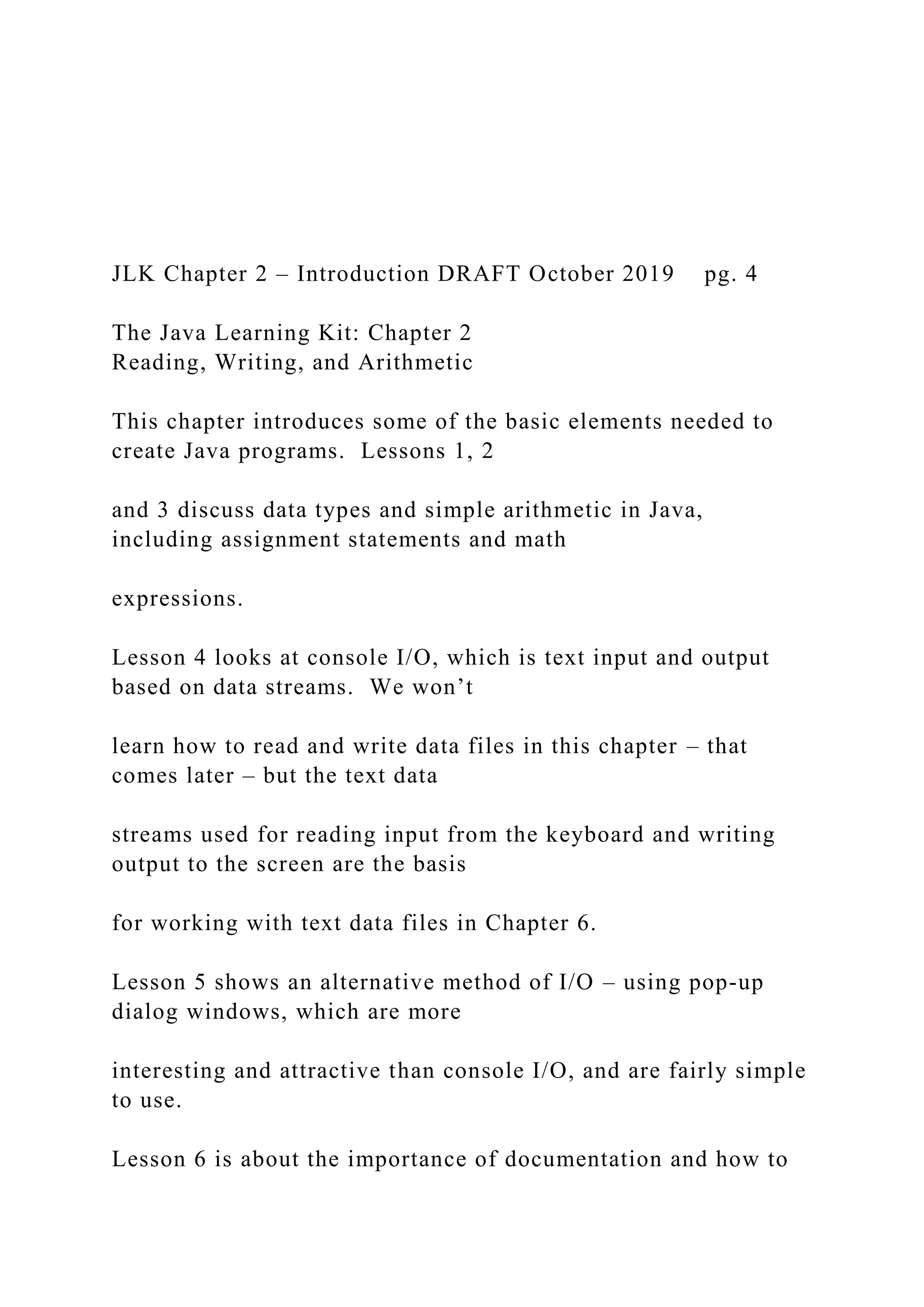 JLK Chapter 2 – Introduction DRAFT October 2019 pg. 4 The Java Learning Kit: Chapter 2 Reading, Writing, and Arithmetic This chapter introduces some of the basic elements needed to create Java programs. Lessons 1, 2 and 3 discuss data types and simple arithmetic in Java, including assignment statements and math expressions. Lesson 4 looks at console I/O, which is text input and output based on data streams. We won’t learn how to read and write data files in this chapter – that comes later – but the text data streams used for reading input from the keyboard and writing output to the screen are the basis for working with text data files in Chapter 6. Lesson 5 shows an alternative method of I/O – using pop-up dialog windows, which are more interesting and attractive than console I/O, and are fairly simple to use. Lesson 6 is about the importance of documentation and how to 
