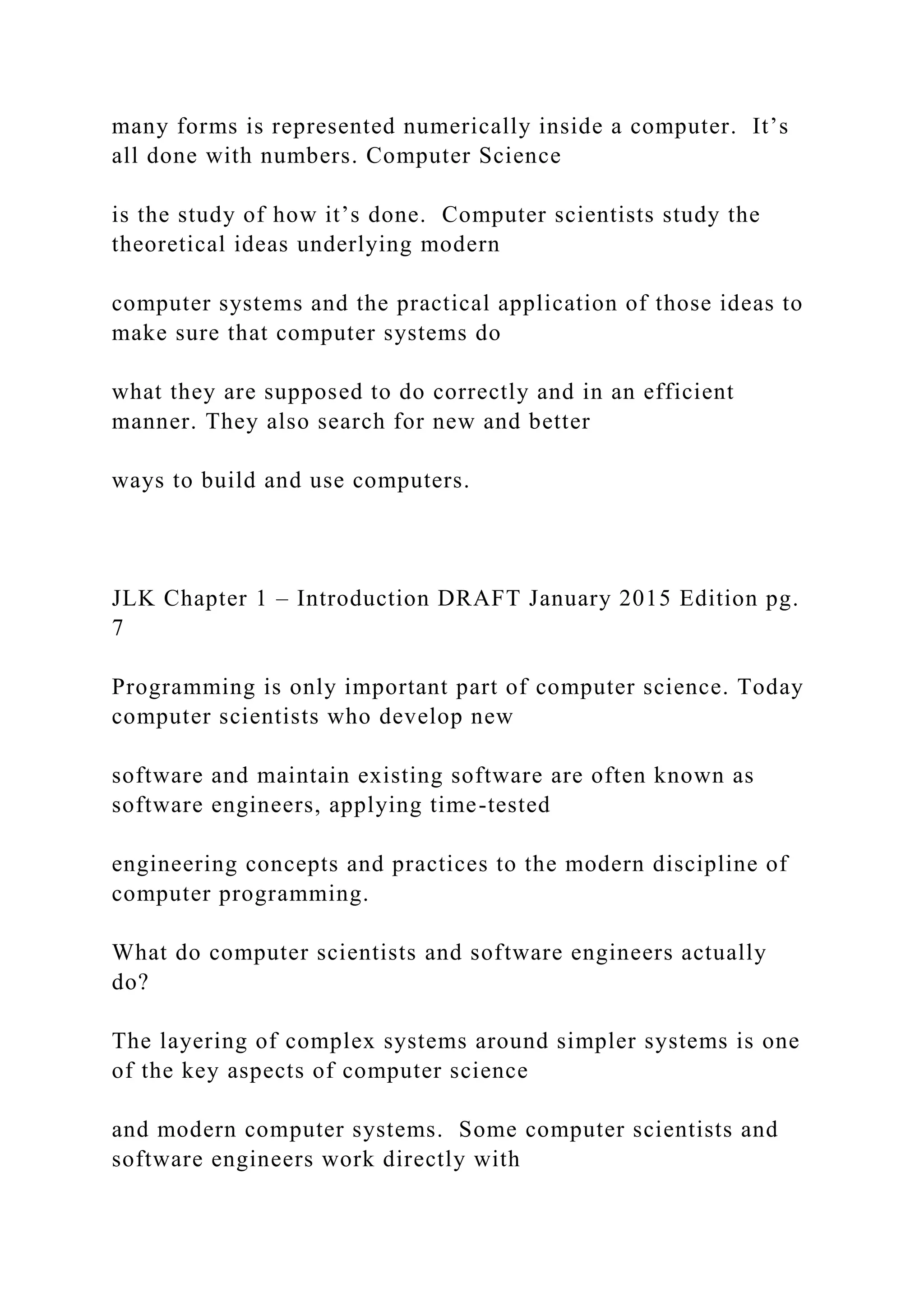 many forms is represented numerically inside a computer. It’s all done with numbers. Computer Science is the study of how it’s done. Computer scientists study the theoretical ideas underlying modern computer systems and the practical application of those ideas to make sure that computer systems do what they are supposed to do correctly and in an efficient manner. They also search for new and better ways to build and use computers. JLK Chapter 1 – Introduction DRAFT January 2015 Edition pg. 7 Programming is only important part of computer science. Today computer scientists who develop new software and maintain existing software are often known as software engineers, applying time-tested engineering concepts and practices to the modern discipline of computer programming. What do computer scientists and software engineers actually do? The layering of complex systems around simpler systems is one of the key aspects of computer science and modern computer systems. Some computer scientists and software engineers work directly with 