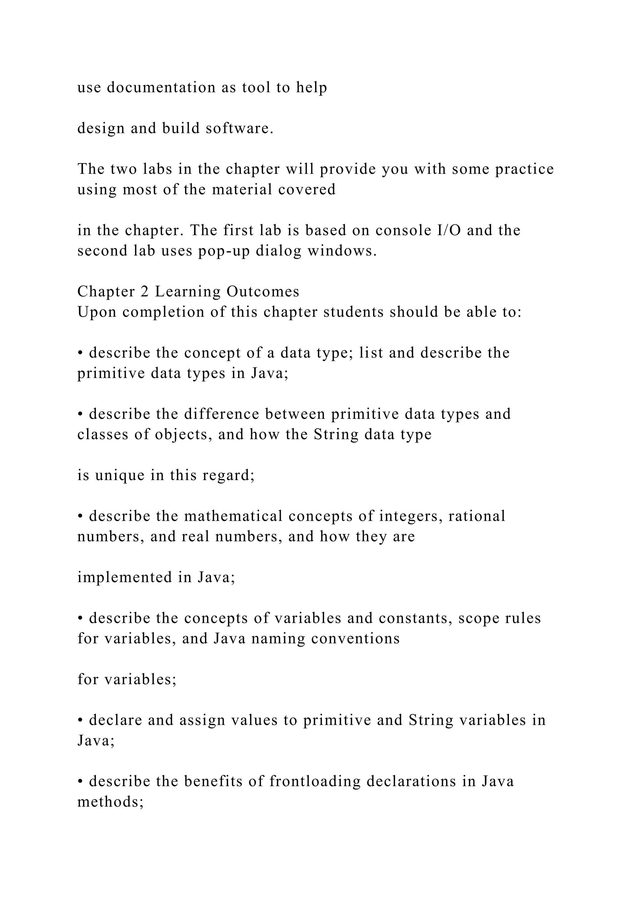 use documentation as tool to help design and build software. The two labs in the chapter will provide you with some practice using most of the material covered in the chapter. The first lab is based on console I/O and the second lab uses pop-up dialog windows. Chapter 2 Learning Outcomes Upon completion of this chapter students should be able to: • describe the concept of a data type; list and describe the primitive data types in Java; • describe the difference between primitive data types and classes of objects, and how the String data type is unique in this regard; • describe the mathematical concepts of integers, rational numbers, and real numbers, and how they are implemented in Java; • describe the concepts of variables and constants, scope rules for variables, and Java naming conventions for variables; • declare and assign values to primitive and String variables in Java; • describe the benefits of frontloading declarations in Java methods; 